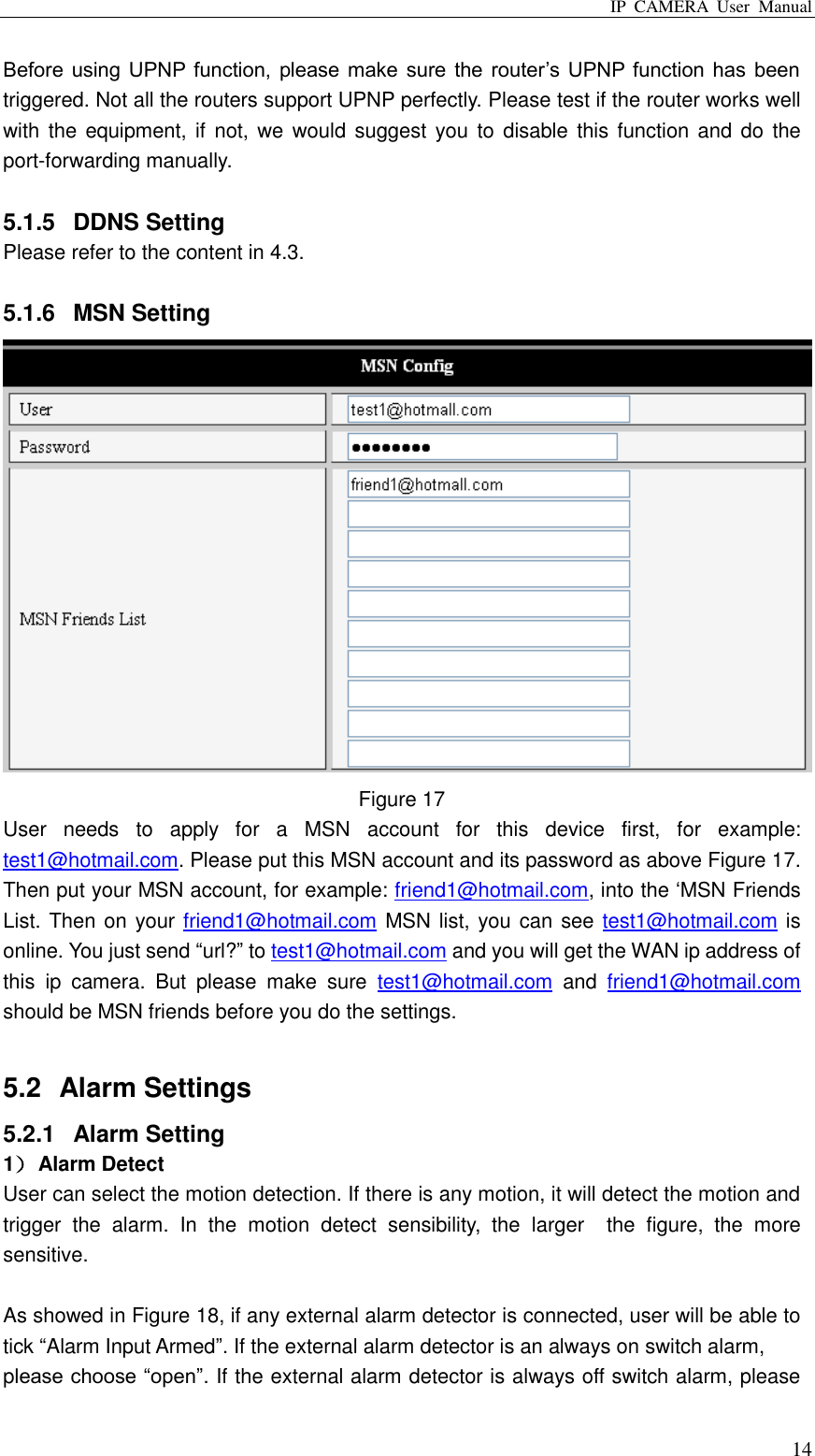 IP  CAMERA  User  Manual  14 Before  using UPNP function,  please make  sure the  router‟s UPNP function  has  been triggered. Not all the routers support UPNP perfectly. Please test if the router works well with the  equipment, if  not, we  would  suggest you  to  disable  this function  and do  the port-forwarding manually.    5.1.5  DDNS Setting Please refer to the content in 4.3.  5.1.6  MSN Setting  Figure 17 User  needs  to  apply  for  a  MSN  account  for  this  device  first,  for  example: test1@hotmail.com. Please put this MSN account and its password as above Figure 17. Then put your MSN account, for example: friend1@hotmail.com, into the „MSN Friends List. Then on your friend1@hotmail.com MSN list, you can see test1@hotmail.com is online. You just send “url?” to test1@hotmail.com and you will get the WAN ip address of this  ip  camera.  But  please  make  sure  test1@hotmail.com  and  friend1@hotmail.com should be MSN friends before you do the settings.  5.2  Alarm Settings 5.2.1  Alarm Setting 1） Alarm Detect User can select the motion detection. If there is any motion, it will detect the motion and trigger  the  alarm.  In  the  motion  detect  sensibility,  the  larger    the  figure,  the  more sensitive.    As showed in Figure 18, if any external alarm detector is connected, user will be able to tick “Alarm Input Armed”. If the external alarm detector is an always on switch alarm, please choose “open”. If the external alarm detector is always off switch alarm, please 