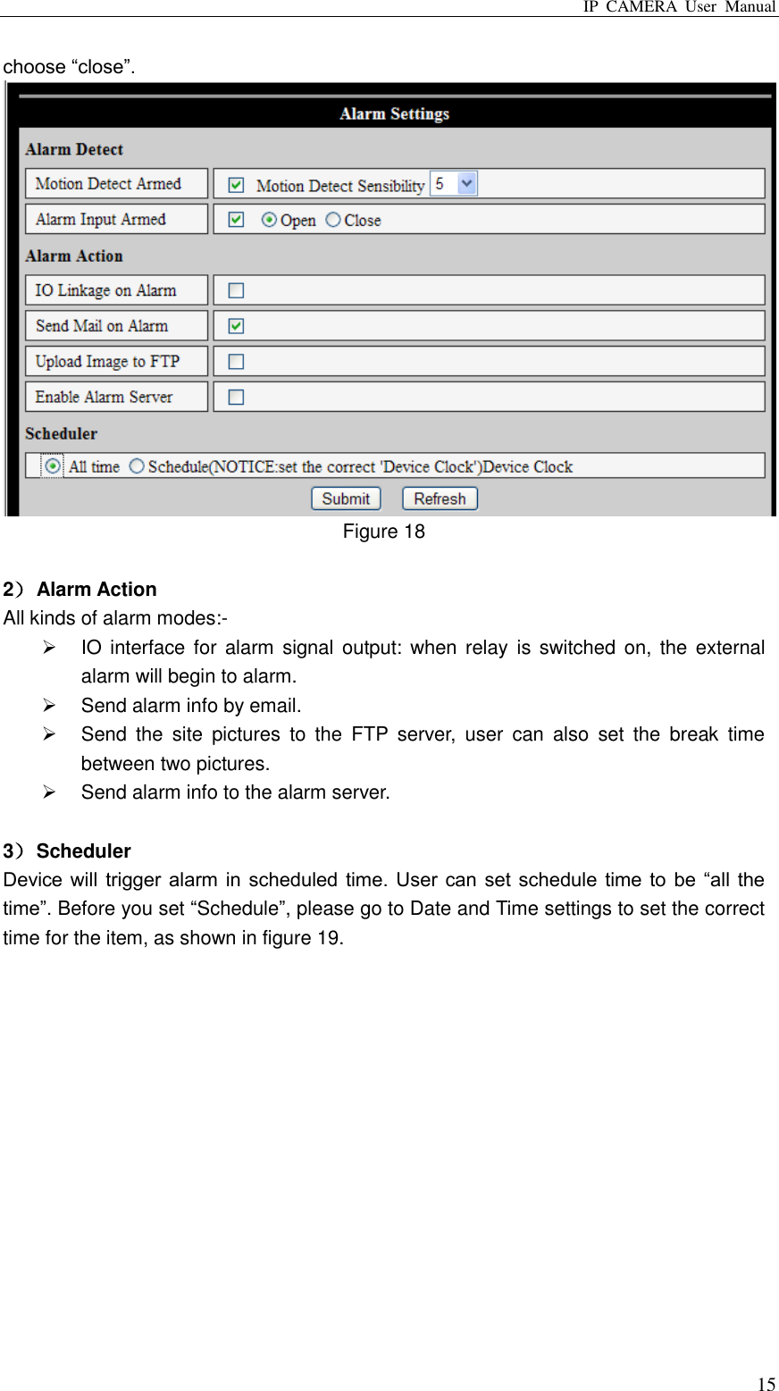 IP  CAMERA  User  Manual  15 choose “close”.    Figure 18  2） Alarm Action All kinds of alarm modes:-   IO interface for  alarm signal  output: when  relay  is switched  on,  the  external alarm will begin to alarm.   Send alarm info by email.   Send  the  site  pictures  to  the  FTP  server,  user  can  also  set  the  break  time between two pictures.   Send alarm info to the alarm server.  3） Scheduler Device will  trigger alarm in  scheduled time.  User can set  schedule  time to be “all the time”. Before you set “Schedule”, please go to Date and Time settings to set the correct time for the item, as shown in figure 19.   