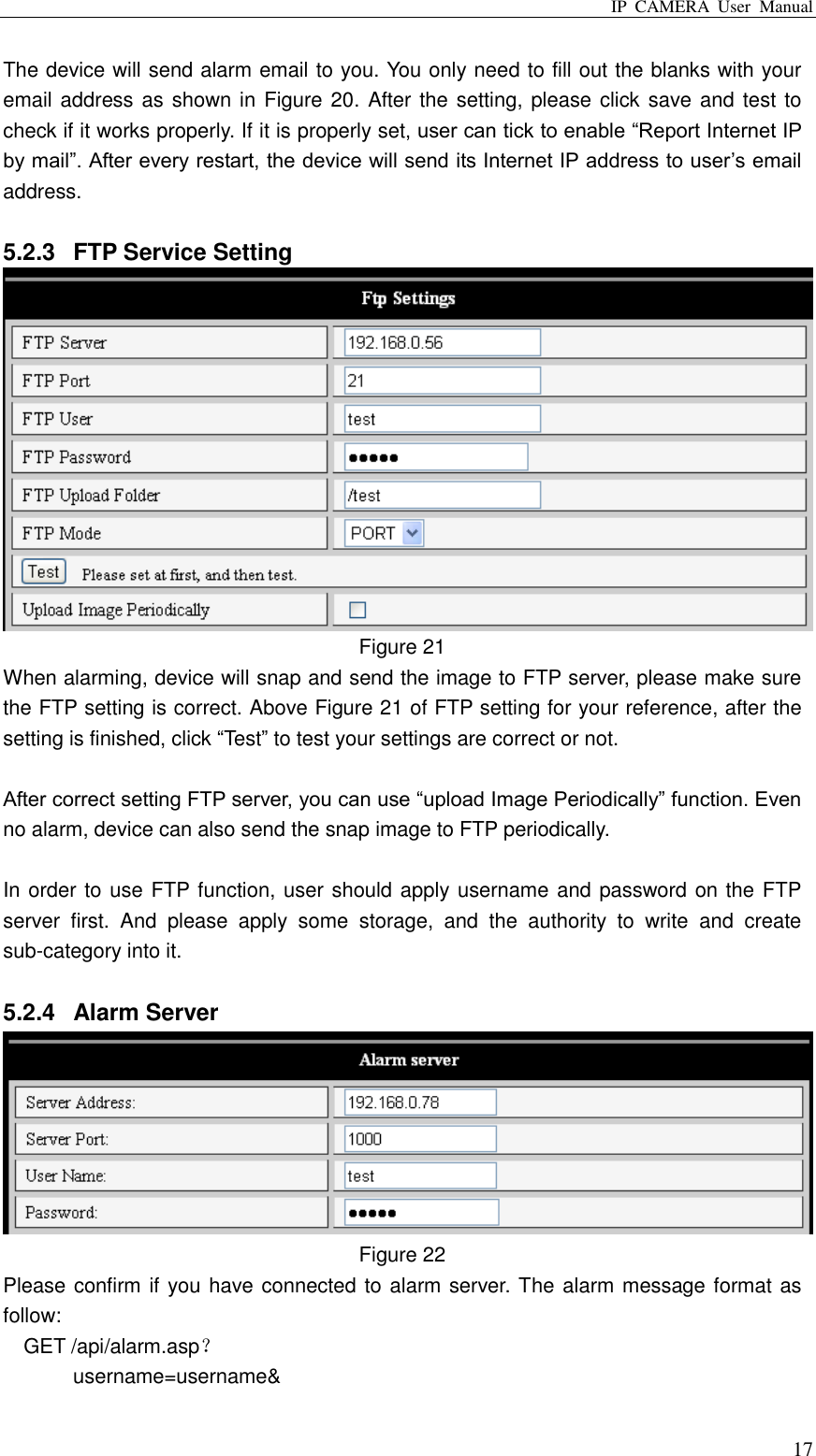 IP  CAMERA  User  Manual  17 The device will send alarm email to you. You only need to fill out the blanks with your email address as shown in Figure 20. After the setting, please click save and test to check if it works properly. If it is properly set, user can tick to enable “Report Internet IP by mail”. After every restart, the device will send its Internet IP address to user‟s email address.    5.2.3  FTP Service Setting  Figure 21 When alarming, device will snap and send the image to FTP server, please make sure the FTP setting is correct. Above Figure 21 of FTP setting for your reference, after the setting is finished, click “Test” to test your settings are correct or not.  After correct setting FTP server, you can use “upload Image Periodically” function. Even no alarm, device can also send the snap image to FTP periodically.  In order to use FTP function, user should apply username and password on the FTP server  first.  And  please  apply  some  storage,  and  the  authority  to  write  and  create sub-category into it.  5.2.4  Alarm Server  Figure 22 Please confirm if you have connected to alarm server. The alarm message format as follow: GET /api/alarm.asp？ username=username&amp; 