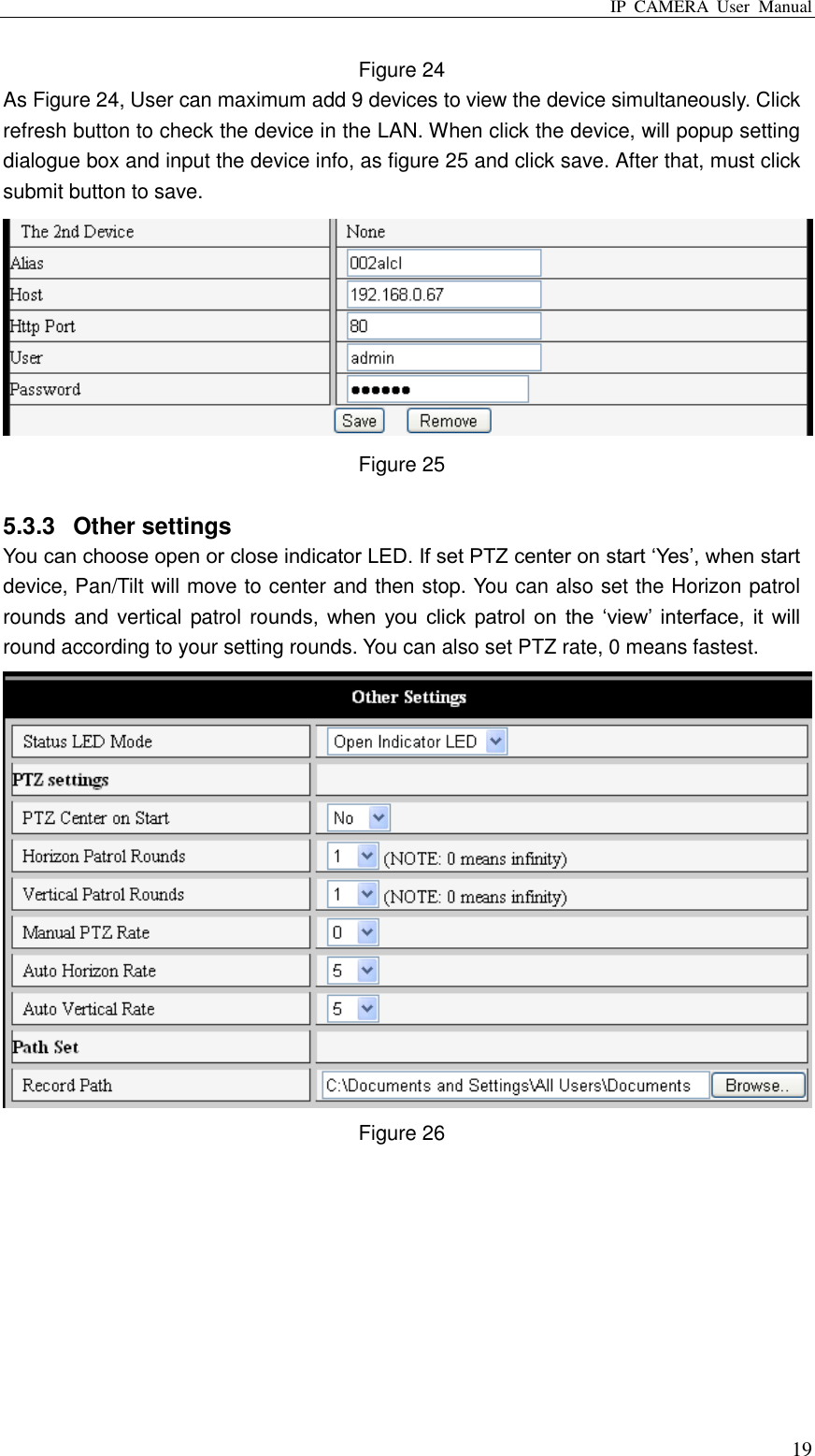 IP  CAMERA  User  Manual  19 Figure 24 As Figure 24, User can maximum add 9 devices to view the device simultaneously. Click refresh button to check the device in the LAN. When click the device, will popup setting dialogue box and input the device info, as figure 25 and click save. After that, must click submit button to save.  Figure 25  5.3.3  Other settings You can choose open or close indicator LED. If set PTZ center on start „Yes‟, when start device, Pan/Tilt will move to center and then stop. You can also set the Horizon patrol rounds and vertical patrol rounds,  when  you  click  patrol  on  the  „view‟ interface,  it  will round according to your setting rounds. You can also set PTZ rate, 0 means fastest.  Figure 26  