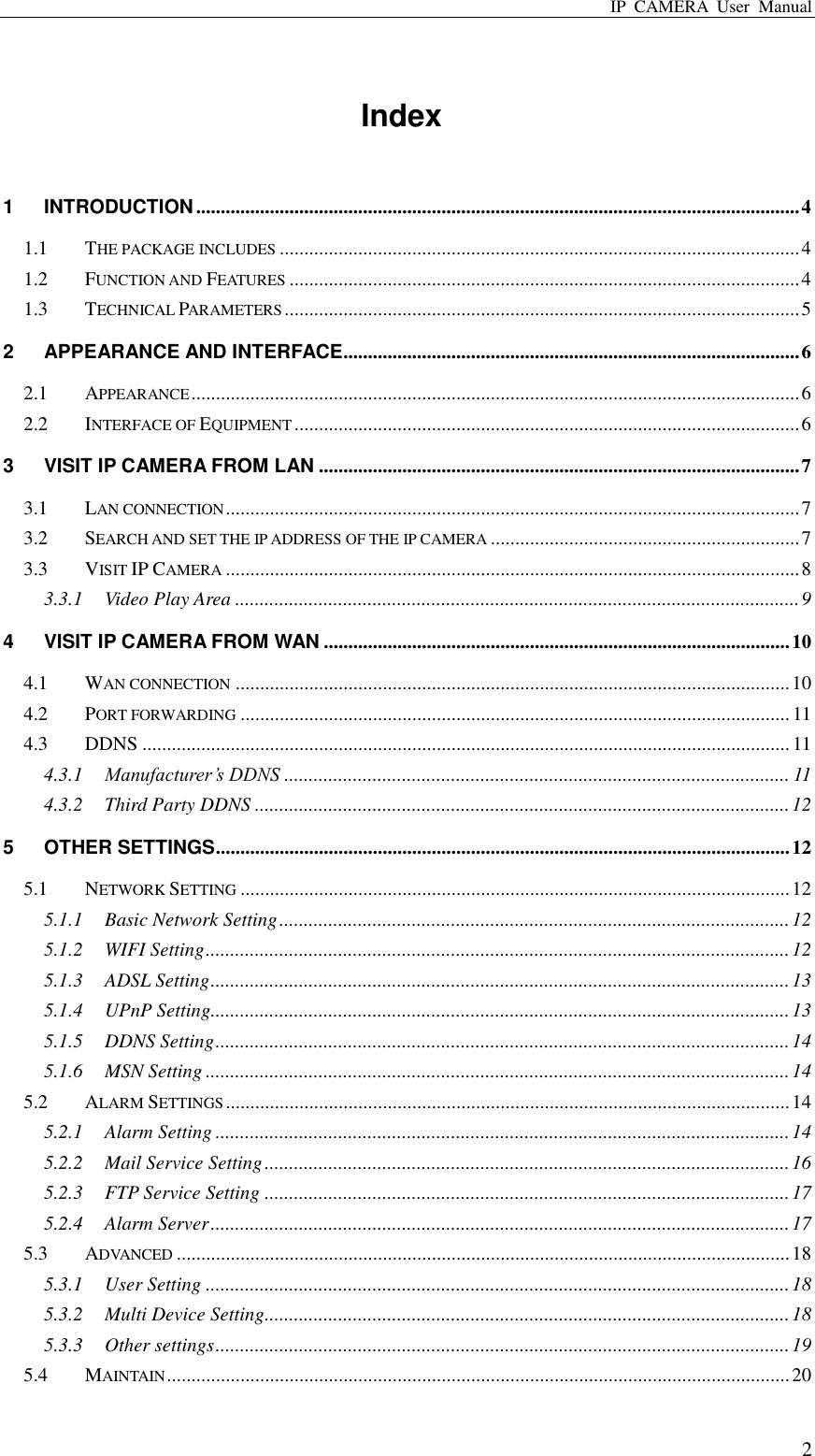 IP  CAMERA  User  Manual  2 Index 1 INTRODUCTION ........................................................................................................................... 4 1.1 THE PACKAGE INCLUDES .......................................................................................................... 4 1.2 FUNCTION AND FEATURES ........................................................................................................ 4 1.3 TECHNICAL PARAMETERS ......................................................................................................... 5 2 APPEARANCE AND INTERFACE ............................................................................................. 6 2.1 APPEARANCE ............................................................................................................................ 6 2.2 INTERFACE OF EQUIPMENT ....................................................................................................... 6 3 VISIT IP CAMERA FROM LAN .................................................................................................. 7 3.1 LAN CONNECTION ..................................................................................................................... 7 3.2 SEARCH AND SET THE IP ADDRESS OF THE IP CAMERA ............................................................... 7 3.3 VISIT IP CAMERA ..................................................................................................................... 8 3.3.1 Video Play Area ................................................................................................................... 9 4 VISIT IP CAMERA FROM WAN ............................................................................................... 10 4.1 WAN CONNECTION ................................................................................................................. 10 4.2 PORT FORWARDING ................................................................................................................ 11 4.3 DDNS .................................................................................................................................... 11 4.3.1 Manufacturer’s DDNS ....................................................................................................... 11 4.3.2 Third Party DDNS ............................................................................................................. 12 5 OTHER SETTINGS ..................................................................................................................... 12 5.1 NETWORK SETTING ................................................................................................................ 12 5.1.1 Basic Network Setting ........................................................................................................ 12 5.1.2 WIFI Setting ....................................................................................................................... 12 5.1.3 ADSL Setting ...................................................................................................................... 13 5.1.4 UPnP Setting...................................................................................................................... 13 5.1.5 DDNS Setting ..................................................................................................................... 14 5.1.6 MSN Setting ....................................................................................................................... 14 5.2 ALARM SETTINGS ................................................................................................................... 14 5.2.1 Alarm Setting ..................................................................................................................... 14 5.2.2 Mail Service Setting ........................................................................................................... 16 5.2.3 FTP Service Setting ........................................................................................................... 17 5.2.4 Alarm Server ...................................................................................................................... 17 5.3 ADVANCED ............................................................................................................................. 18 5.3.1 User Setting ....................................................................................................................... 18 5.3.2 Multi Device Setting........................................................................................................... 18 5.3.3 Other settings ..................................................................................................................... 19 5.4 MAINTAIN ............................................................................................................................... 20 