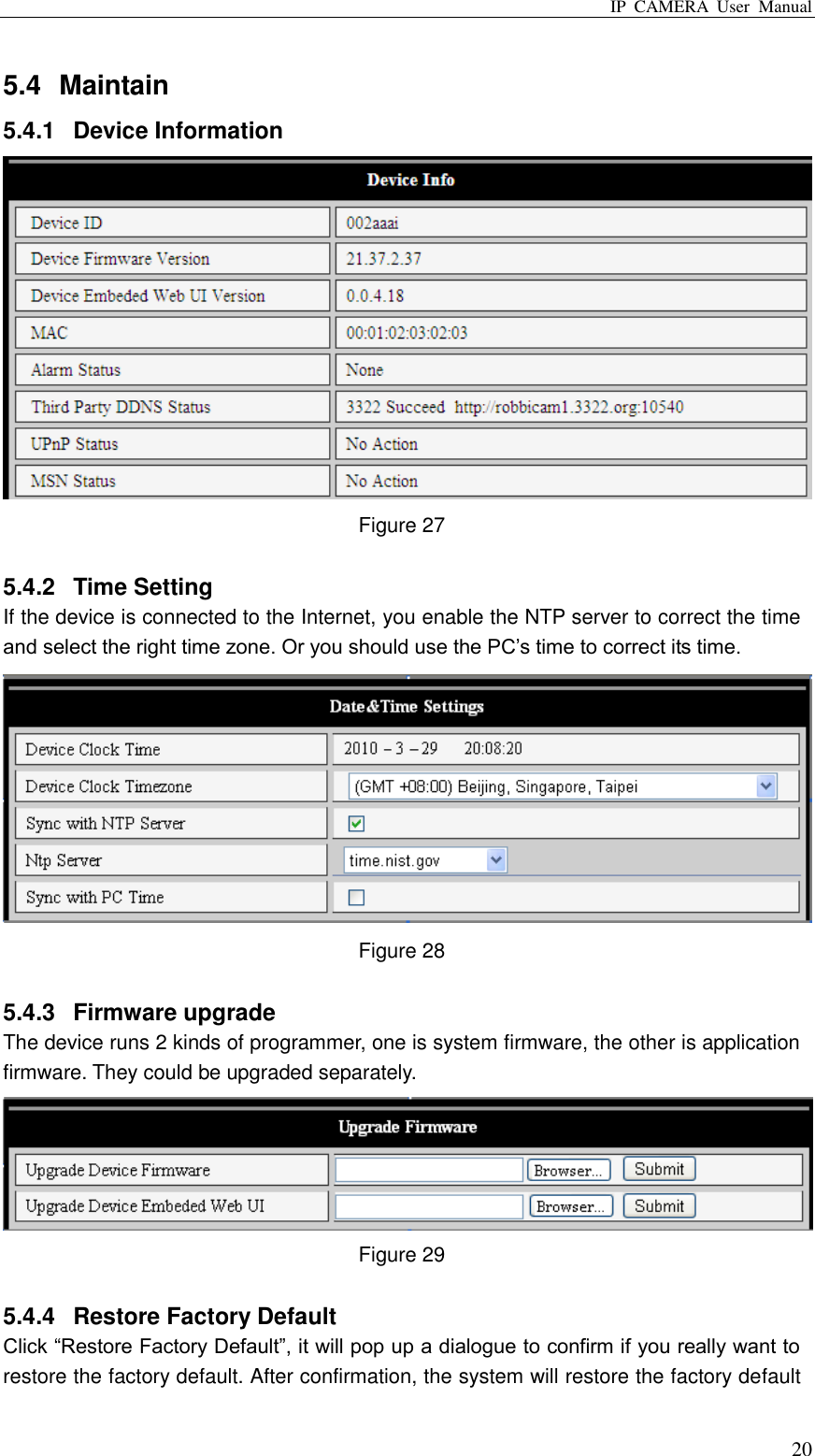 IP  CAMERA  User  Manual  20 5.4  Maintain 5.4.1  Device Information  Figure 27  5.4.2  Time Setting If the device is connected to the Internet, you enable the NTP server to correct the time and select the right time zone. Or you should use the PC‟s time to correct its time.  Figure 28  5.4.3  Firmware upgrade   The device runs 2 kinds of programmer, one is system firmware, the other is application firmware. They could be upgraded separately.  Figure 29  5.4.4  Restore Factory Default   Click “Restore Factory Default”, it will pop up a dialogue to confirm if you really want to restore the factory default. After confirmation, the system will restore the factory default 