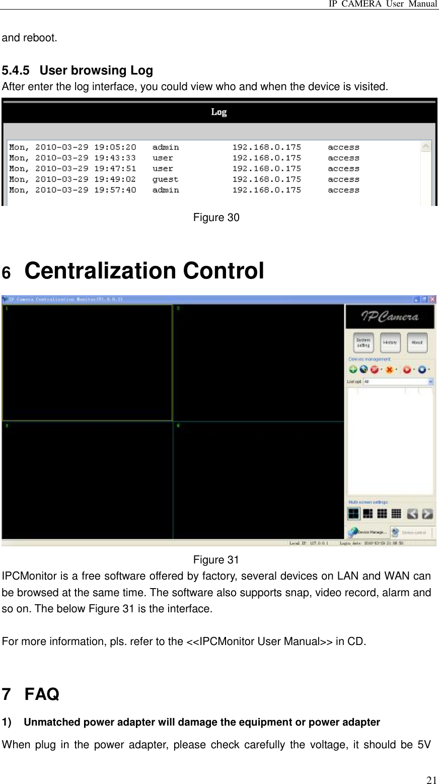 IP  CAMERA  User  Manual  21 and reboot.    5.4.5  User browsing Log After enter the log interface, you could view who and when the device is visited.  Figure 30  6  Centralization Control  Figure 31 IPCMonitor is a free software offered by factory, several devices on LAN and WAN can be browsed at the same time. The software also supports snap, video record, alarm and so on. The below Figure 31 is the interface.  For more information, pls. refer to the &lt;&lt;IPCMonitor User Manual&gt;&gt; in CD.  7  FAQ 1) Unmatched power adapter will damage the equipment or power adapter When plug in  the power adapter,  please check carefully the  voltage, it  should be 5V 