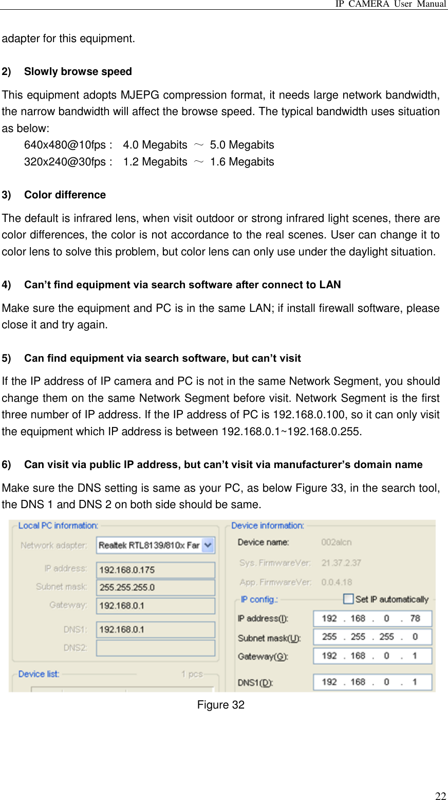 IP  CAMERA  User  Manual  22 adapter for this equipment.  2)  Slowly browse speed This equipment adopts MJEPG compression format, it needs large network bandwidth, the narrow bandwidth will affect the browse speed. The typical bandwidth uses situation as below: 640x480@10fps :    4.0 Megabits  ～  5.0 Megabits 320x240@30fps :    1.2 Megabits  ～  1.6 Megabits  3)  Color difference   The default is infrared lens, when visit outdoor or strong infrared light scenes, there are color differences, the color is not accordance to the real scenes. User can change it to color lens to solve this problem, but color lens can only use under the daylight situation.  4) Can’t find equipment via search software after connect to LAN Make sure the equipment and PC is in the same LAN; if install firewall software, please close it and try again.  5) Can find equipment via search software, but can’t visit If the IP address of IP camera and PC is not in the same Network Segment, you should change them on the same Network Segment before visit. Network Segment is the first three number of IP address. If the IP address of PC is 192.168.0.100, so it can only visit the equipment which IP address is between 192.168.0.1~192.168.0.255.  6)  Can visit via public IP address, but can’t visit via manufacturer’s domain name   Make sure the DNS setting is same as your PC, as below Figure 33, in the search tool, the DNS 1 and DNS 2 on both side should be same.    Figure 32    