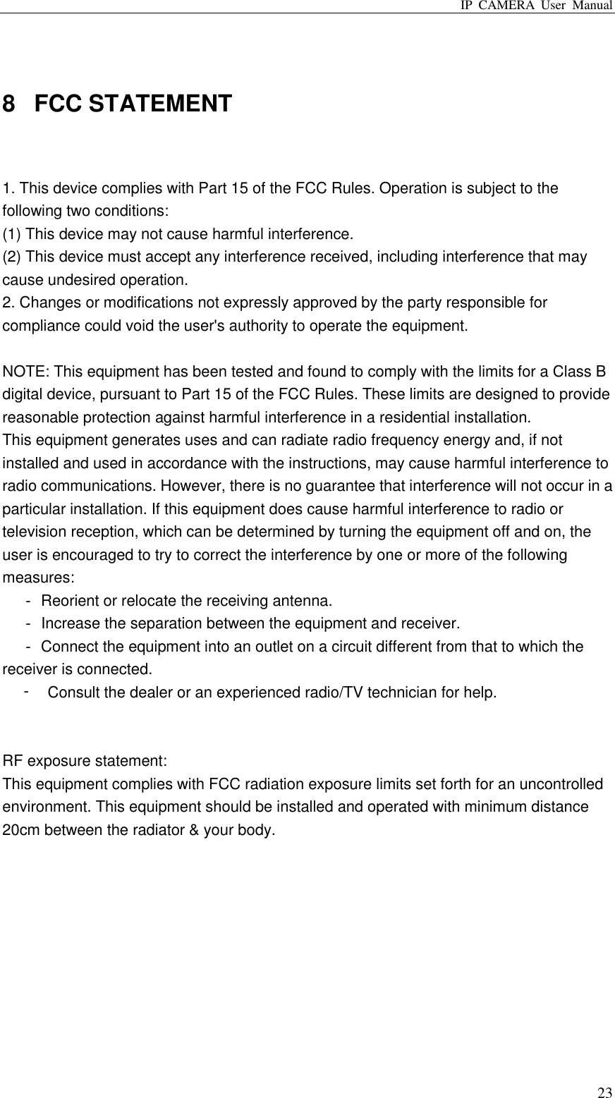 IP  CAMERA  User  Manual  23  8  FCC STATEMENT    1. This device complies with Part 15 of the FCC Rules. Operation is subject to the following two conditions:   (1) This device may not cause harmful interference.   (2) This device must accept any interference received, including interference that may cause undesired operation.   2. Changes or modifications not expressly approved by the party responsible for compliance could void the user&apos;s authority to operate the equipment.    NOTE: This equipment has been tested and found to comply with the limits for a Class B digital device, pursuant to Part 15 of the FCC Rules. These limits are designed to provide reasonable protection against harmful interference in a residential installation.   This equipment generates uses and can radiate radio frequency energy and, if not installed and used in accordance with the instructions, may cause harmful interference to radio communications. However, there is no guarantee that interference will not occur in a particular installation. If this equipment does cause harmful interference to radio or television reception, which can be determined by turning the equipment off and on, the user is encouraged to try to correct the interference by one or more of the following measures:       Reorient or relocate the receiving antenna.     Increase the separation between the equipment and receiver.       Connect the equipment into an outlet on a circuit different from that to which the receiver is connected.   󰜁Consult the dealer or an experienced radio/TV technician for help.     RF exposure statement:   This equipment complies with FCC radiation exposure limits set forth for an uncontrolled environment. This equipment should be installed and operated with minimum distance 20cm between the radiator &amp; your body. 