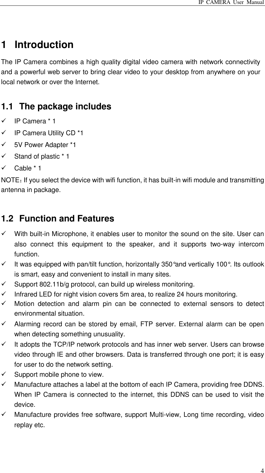 IP  CAMERA  User  Manual  4  1  Introduction The IP Camera combines a high quality digital video camera with network connectivity and a powerful web server to bring clear video to your desktop from anywhere on your local network or over the Internet.  1.1  The package includes   IP Camera * 1   IP Camera Utility CD *1   5V Power Adapter *1   Stand of plastic * 1   Cable * 1 NOTE：If you select the device with wifi function, it has built-in wifi module and transmitting antenna in package.  1.2  Function and Features   With built-in Microphone, it enables user to monitor the sound on the site. User can also  connect  this  equipment  to  the  speaker,  and  it  supports  two-way  intercom function.   It was equipped with pan/tilt function, horizontally 350°and vertically 100°. Its outlook is smart, easy and convenient to install in many sites.   Support 802.11b/g protocol, can build up wireless monitoring.   Infrared LED for night vision covers 5m area, to realize 24 hours monitoring.   Motion  detection  and  alarm  pin  can  be  connected  to  external  sensors  to  detect environmental situation.   Alarming record can be stored by email, FTP server. External alarm can be open when detecting something unusuality.     It adopts the TCP/IP network protocols and has inner web server. Users can browse video through IE and other browsers. Data is transferred through one port; it is easy for user to do the network setting.   Support mobile phone to view.   Manufacture attaches a label at the bottom of each IP Camera, providing free DDNS. When IP Camera is connected to the internet, this DDNS can be used to visit the device.   Manufacture provides free software, support Multi-view, Long time recording, video replay etc.  