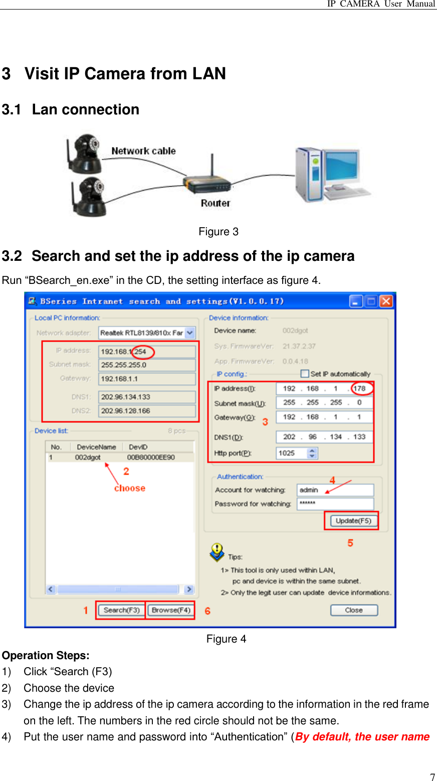 IP  CAMERA  User  Manual  7  3  Visit IP Camera from LAN 3.1  Lan connection  Figure 3 3.2  Search and set the ip address of the ip camera Run “BSearch_en.exe” in the CD, the setting interface as figure 4.    Figure 4 Operation Steps: 1) Click “Search (F3) 2)  Choose the device 3)  Change the ip address of the ip camera according to the information in the red frame on the left. The numbers in the red circle should not be the same.   4)  Put the user name and password into “Authentication” (By default, the user name 