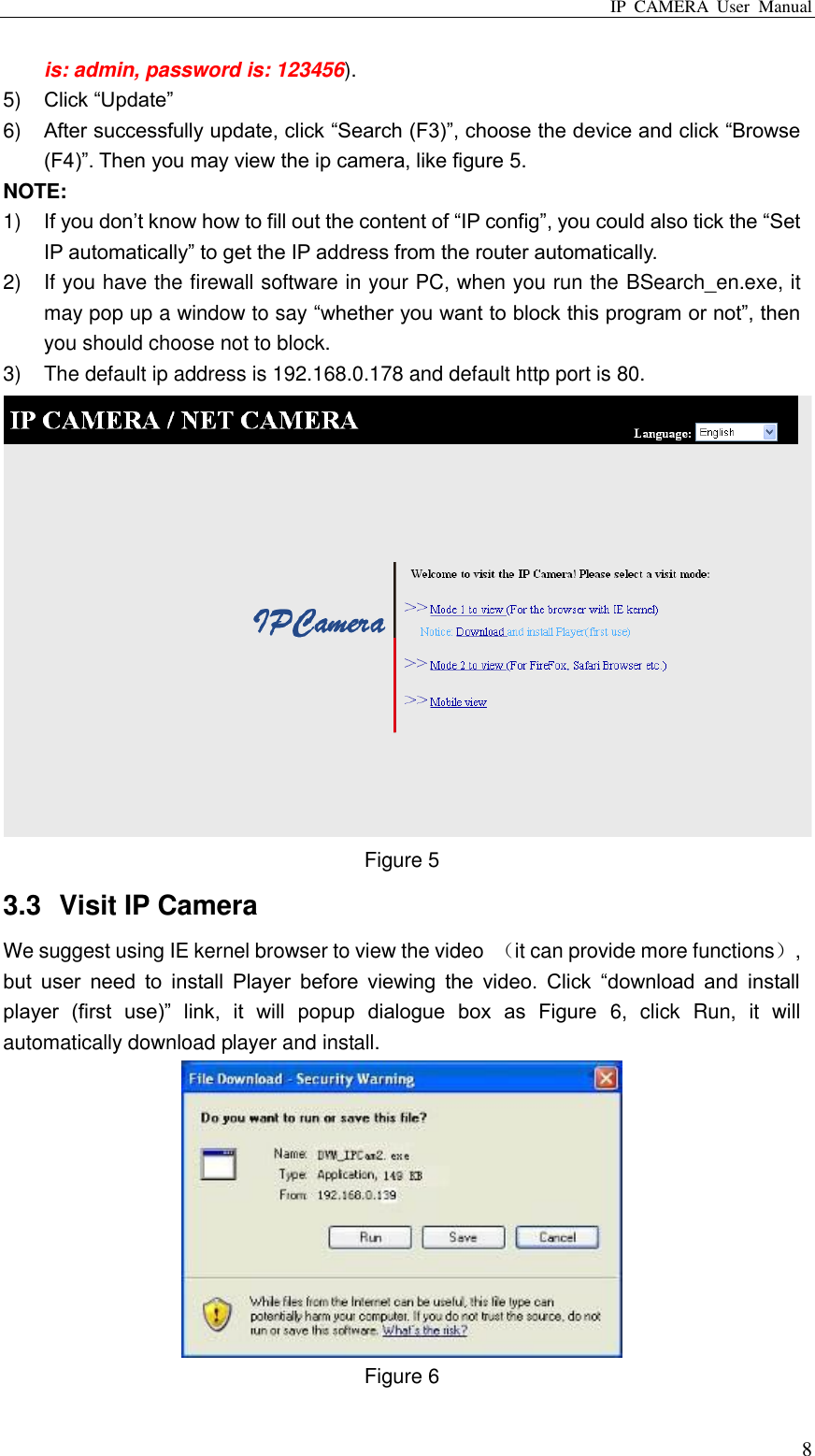 IP  CAMERA  User  Manual  8 is: admin, password is: 123456). 5) Click “Update” 6) After successfully update, click “Search (F3)”, choose the device and click “Browse (F4)”. Then you may view the ip camera, like figure 5. NOTE: 1) If you don‟t know how to fill out the content of “IP config”, you could also tick the “Set IP automatically” to get the IP address from the router automatically. 2)  If you have the firewall software in your PC, when you run the BSearch_en.exe, it may pop up a window to say “whether you want to block this program or not”, then you should choose not to block. 3)  The default ip address is 192.168.0.178 and default http port is 80.  Figure 5 3.3  Visit IP Camera We suggest using IE kernel browser to view the video  （it can provide more functions）, but  user  need  to  install  Player  before  viewing  the  video.  Click  “download  and  install player  (first  use)”  link,  it  will  popup  dialogue  box  as  Figure  6,  click  Run,  it  will automatically download player and install.  Figure 6 