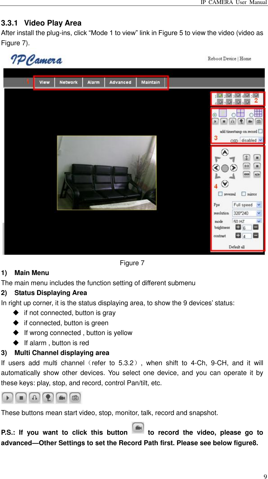 IP  CAMERA  User  Manual  9 3.3.1  Video Play Area After install the plug-ins, click “Mode 1 to view” link in Figure 5 to view the video (video as Figure 7).  Figure 7 1)  Main Menu The main menu includes the function setting of different submenu 2)  Status Displaying Area In right up corner, it is the status displaying area, to show the 9 devices‟ status:   if not connected, button is gray   if connected, button is green   If wrong connected , button is yellow   If alarm , button is red 3)  Multi Channel displaying area If  users  add  multi  channel（refer  to  5.3.2）,  when  shift  to  4-Ch,  9-CH,  and  it  will automatically  show  other devices.  You  select one  device,  and you  can  operate it  by these keys: play, stop, and record, control Pan/tilt, etc.    These buttons mean start video, stop, monitor, talk, record and snapshot.   P.S.:  If  you  want  to  click  this  button    to  record  the  video,  please  go  to advanced—Other Settings to set the Record Path first. Please see below figure8. 