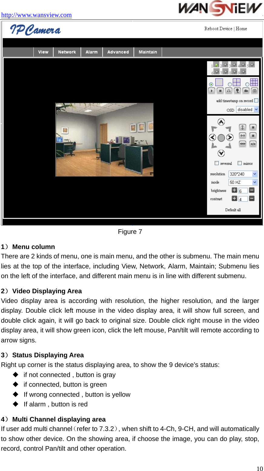 http://www.wansview.com                                  10 Figure 7 1） Menu column There are 2 kinds of menu, one is main menu, and the other is submenu. The main menu lies at the top of the interface, including View, Network, Alarm, Maintain; Submenu lies on the left of the interface, and different main menu is in line with different submenu. 2） Video Displaying Area Video display area is according with resolution, the higher resolution, and the larger display. Double click left mouse in the video display area, it will show full screen, and double click again, it will go back to original size. Double click right mouse in the video display area, it will show green icon, click the left mouse, Pan/tilt will remote according to arrow signs. 3） Status Displaying Area Right up corner is the status displaying area, to show the 9 device’s status:  if not connected , button is gray   if connected, button is green   If wrong connected , button is yellow   If alarm , button is red 4） Multi Channel displaying area If user add multi channel（refer to 7.3.2）, when shift to 4-Ch, 9-CH, and will automatically to show other device. On the showing area, if choose the image, you can do play, stop, record, control Pan/tilt and other operation. 