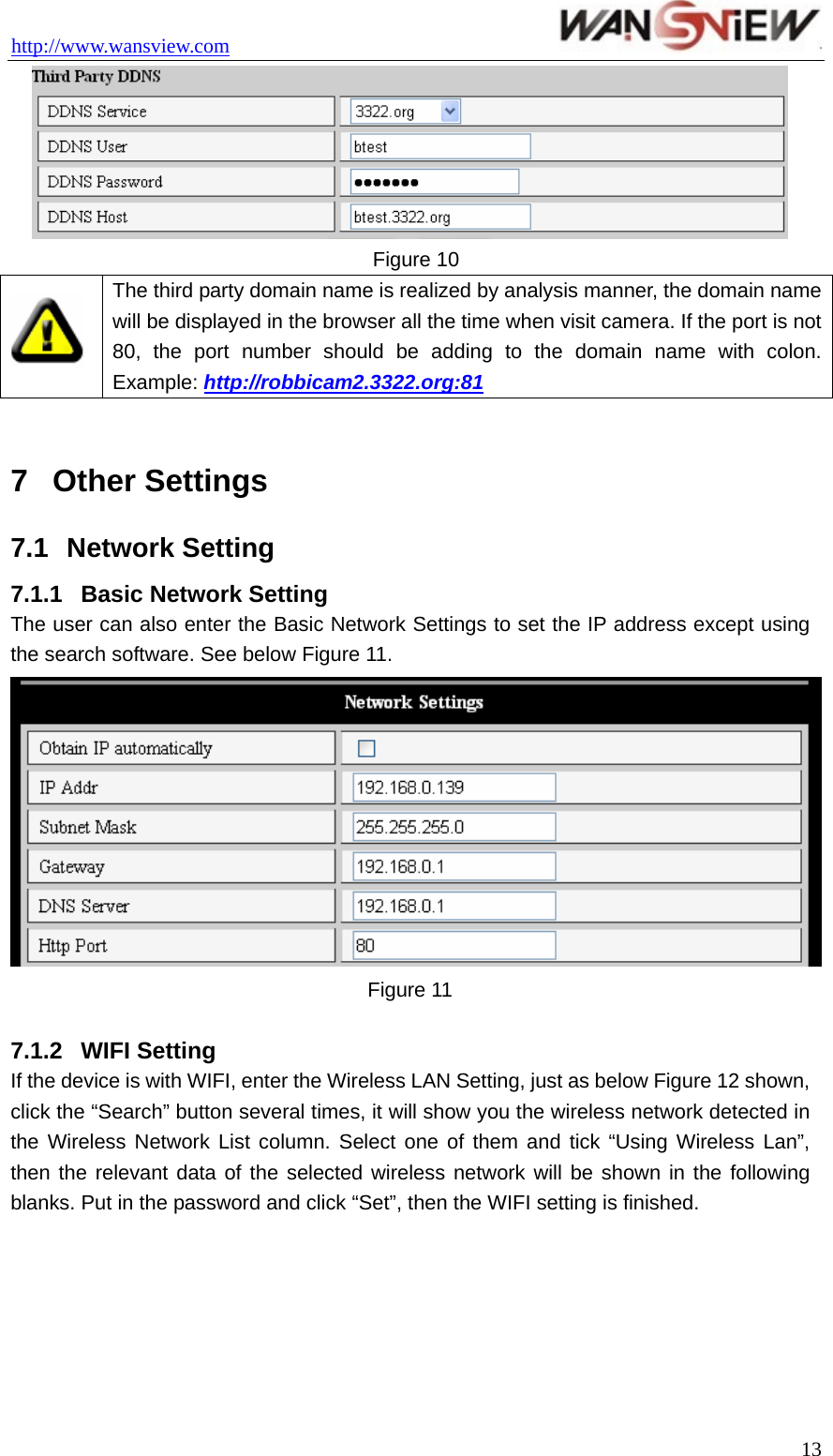 http://www.wansview.com                                  Figure 10  The third party domain name is realized by analysis manner, the domain name will be displayed in the browser all the time when visit camera. If the port is not 80, the port number should be adding to the domain name with colon. Example: http://robbicam2.3322.org:81  7  Other Settings 7.1  Network Setting 7.1.1  Basic Network Setting The user can also enter the Basic Network Settings to set the IP address except using the search software. See below Figure 11.  Figure 11  7.1.2  WIFI Setting If the device is with WIFI, enter the Wireless LAN Setting, just as below Figure 12 shown, click the “Search” button several times, it will show you the wireless network detected in the Wireless Network List column. Select one of them and tick “Using Wireless Lan”, then the relevant data of the selected wireless network will be shown in the following blanks. Put in the password and click “Set”, then the WIFI setting is finished.  13