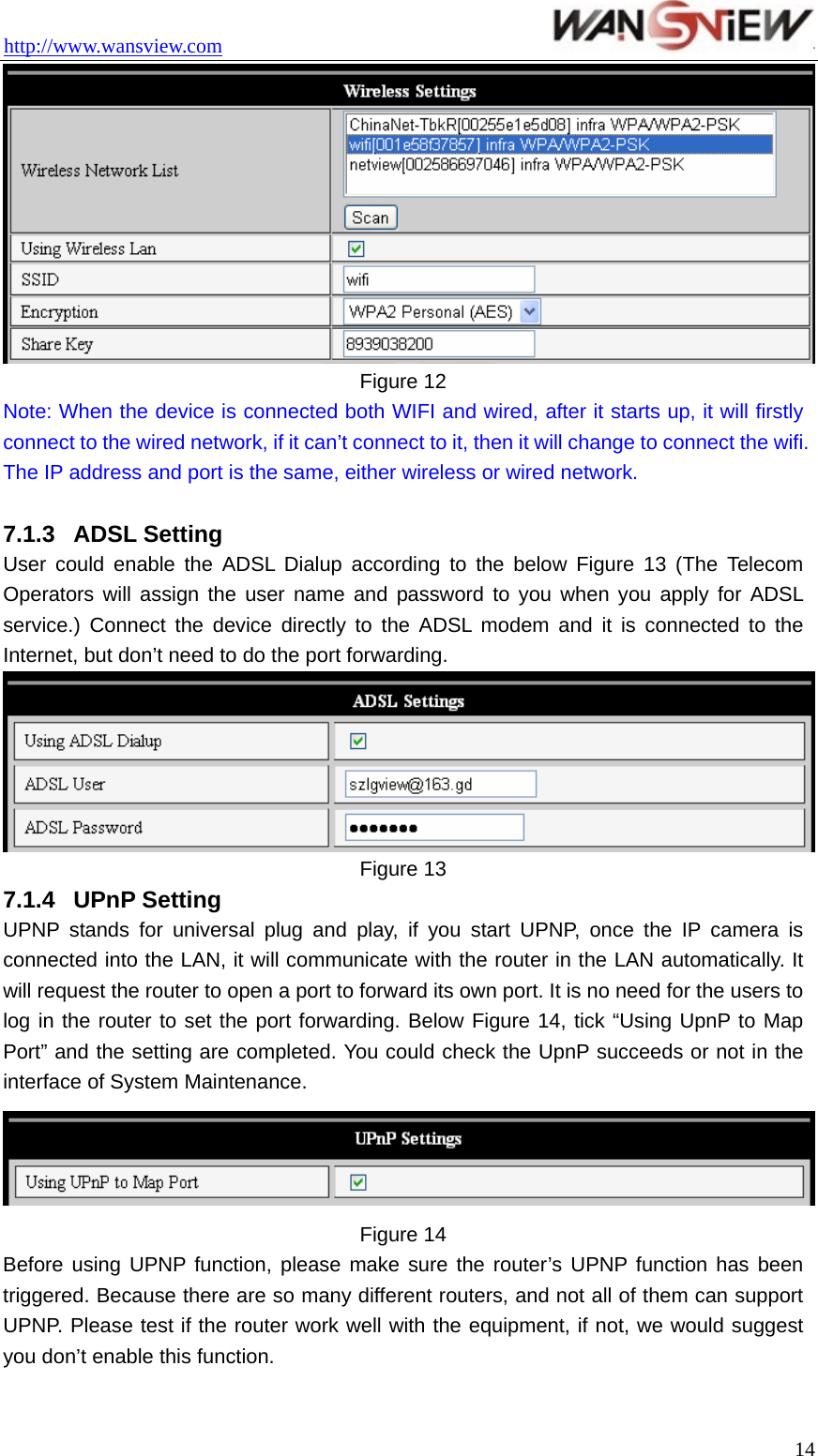 http://www.wansview.com                                  14 Figure 12 Note: When the device is connected both WIFI and wired, after it starts up, it will firstly connect to the wired network, if it can’t connect to it, then it will change to connect the wifi. The IP address and port is the same, either wireless or wired network.  7.1.3  ADSL Setting User could enable the ADSL Dialup according to the below Figure 13 (The Telecom Operators will assign the user name and password to you when you apply for ADSL service.) Connect the device directly to the ADSL modem and it is connected to the Internet, but don’t need to do the port forwarding.    Figure 13 7.1.4  UPnP Setting UPNP stands for universal plug and play, if you start UPNP, once the IP camera is connected into the LAN, it will communicate with the router in the LAN automatically. It will request the router to open a port to forward its own port. It is no need for the users to log in the router to set the port forwarding. Below Figure 14, tick “Using UpnP to Map Port” and the setting are completed. You could check the UpnP succeeds or not in the interface of System Maintenance.      Figure 14 Before using UPNP function, please make sure the router’s UPNP function has been triggered. Because there are so many different routers, and not all of them can support UPNP. Please test if the router work well with the equipment, if not, we would suggest you don’t enable this function.  