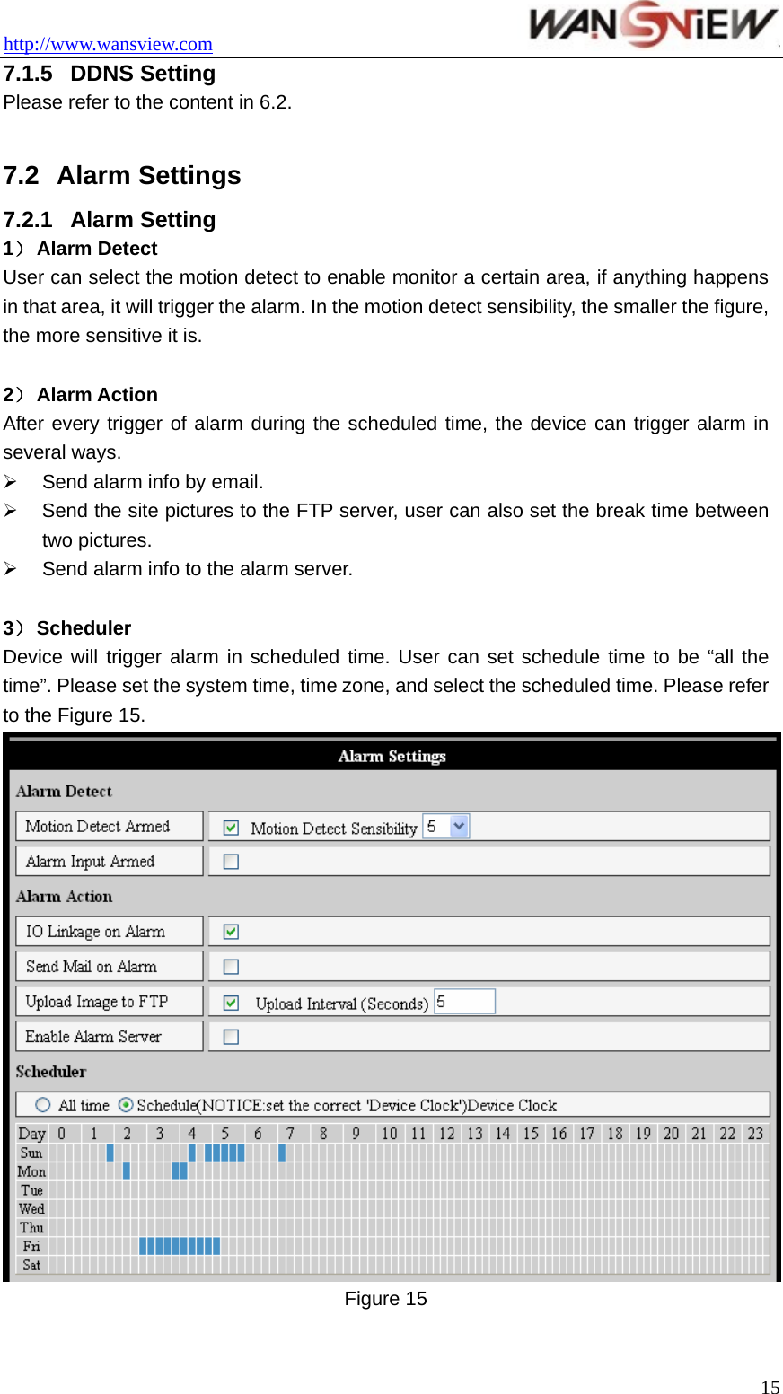 http://www.wansview.com                                 7.1.5  DDNS Setting Please refer to the content in 6.2.  7.2  Alarm Settings 7.2.1  Alarm Setting 1） Alarm Detect User can select the motion detect to enable monitor a certain area, if anything happens in that area, it will trigger the alarm. In the motion detect sensibility, the smaller the figure, the more sensitive it is.  2） Alarm Action After every trigger of alarm during the scheduled time, the device can trigger alarm in several ways. ¾  Send alarm info by email. ¾  Send the site pictures to the FTP server, user can also set the break time between two pictures. ¾  Send alarm info to the alarm server.  3） Scheduler Device will trigger alarm in scheduled time. User can set schedule time to be “all the time”. Please set the system time, time zone, and select the scheduled time. Please refer to the Figure 15.  Figure 15   15