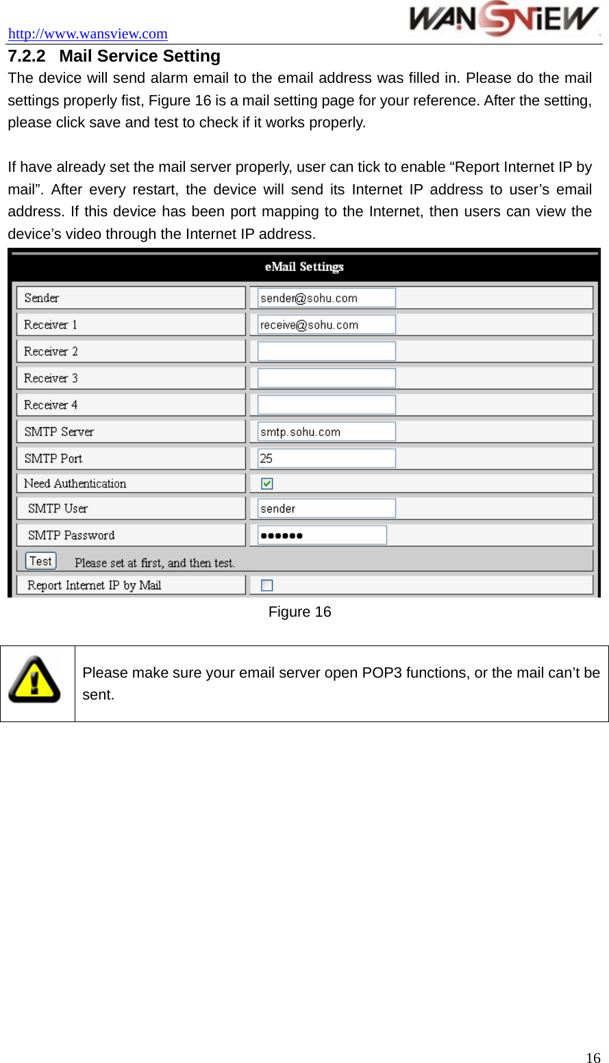 http://www.wansview.com                                 7.2.2  Mail Service Setting The device will send alarm email to the email address was filled in. Please do the mail settings properly fist, Figure 16 is a mail setting page for your reference. After the setting, please click save and test to check if it works properly.  If have already set the mail server properly, user can tick to enable “Report Internet IP by mail”. After every restart, the device will send its Internet IP address to user’s email address. If this device has been port mapping to the Internet, then users can view the device’s video through the Internet IP address.  Figure 16   Please make sure your email server open POP3 functions, or the mail can’t be sent.   16