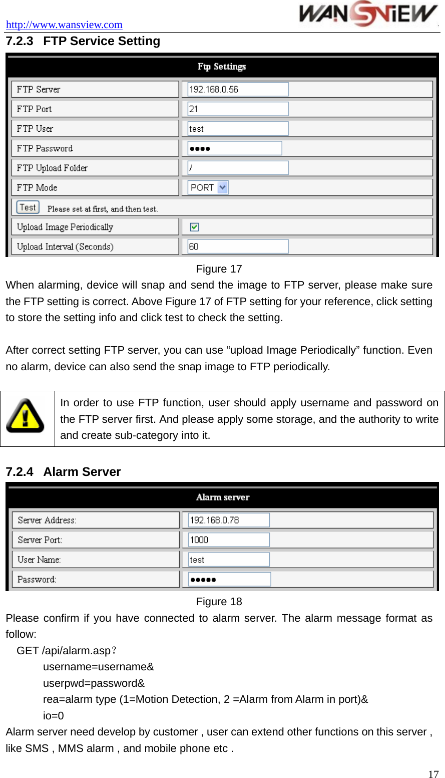 http://www.wansview.com                                 7.2.3  FTP Service Setting  Figure 17 When alarming, device will snap and send the image to FTP server, please make sure the FTP setting is correct. Above Figure 17 of FTP setting for your reference, click setting to store the setting info and click test to check the setting.  After correct setting FTP server, you can use “upload Image Periodically” function. Even no alarm, device can also send the snap image to FTP periodically.   In order to use FTP function, user should apply username and password on the FTP server first. And please apply some storage, and the authority to write and create sub-category into it.  7.2.4  Alarm Server  Figure 18 Please confirm if you have connected to alarm server. The alarm message format as follow: GET /api/alarm.asp？ username=username&amp; userpwd=password&amp; rea=alarm type (1=Motion Detection, 2 =Alarm from Alarm in port)&amp; io=0 Alarm server need develop by customer , user can extend other functions on this server , like SMS , MMS alarm , and mobile phone etc .  17