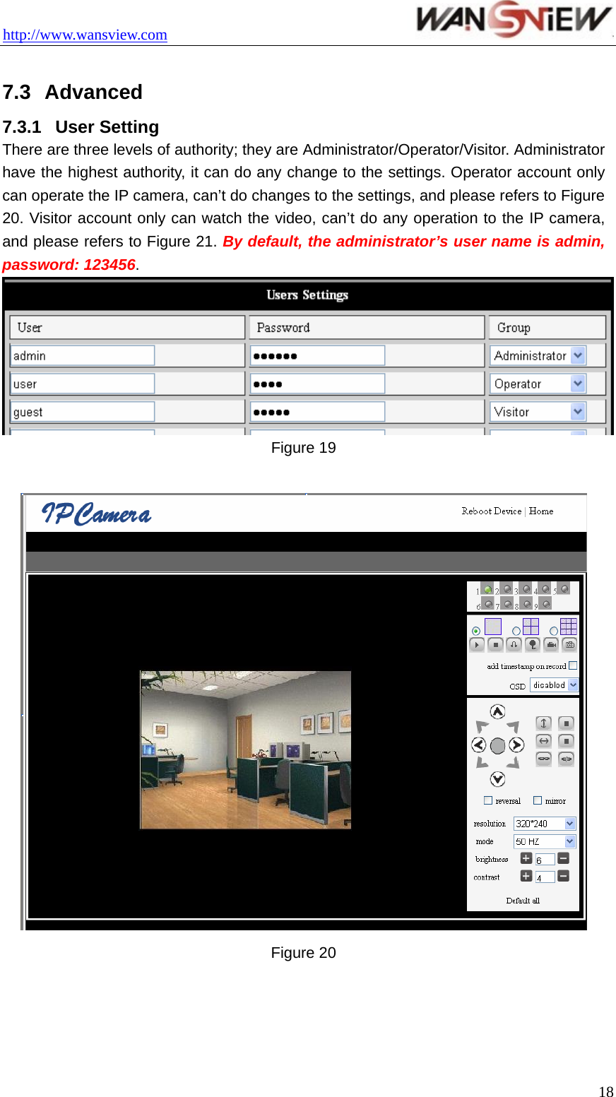 http://www.wansview.com                                  7.3  Advanced 7.3.1  User Setting There are three levels of authority; they are Administrator/Operator/Visitor. Administrator have the highest authority, it can do any change to the settings. Operator account only can operate the IP camera, can’t do changes to the settings, and please refers to Figure 20. Visitor account only can watch the video, can’t do any operation to the IP camera, and please refers to Figure 21. By default, the administrator’s user name is admin, password: 123456.  Figure 19   Figure 20   18