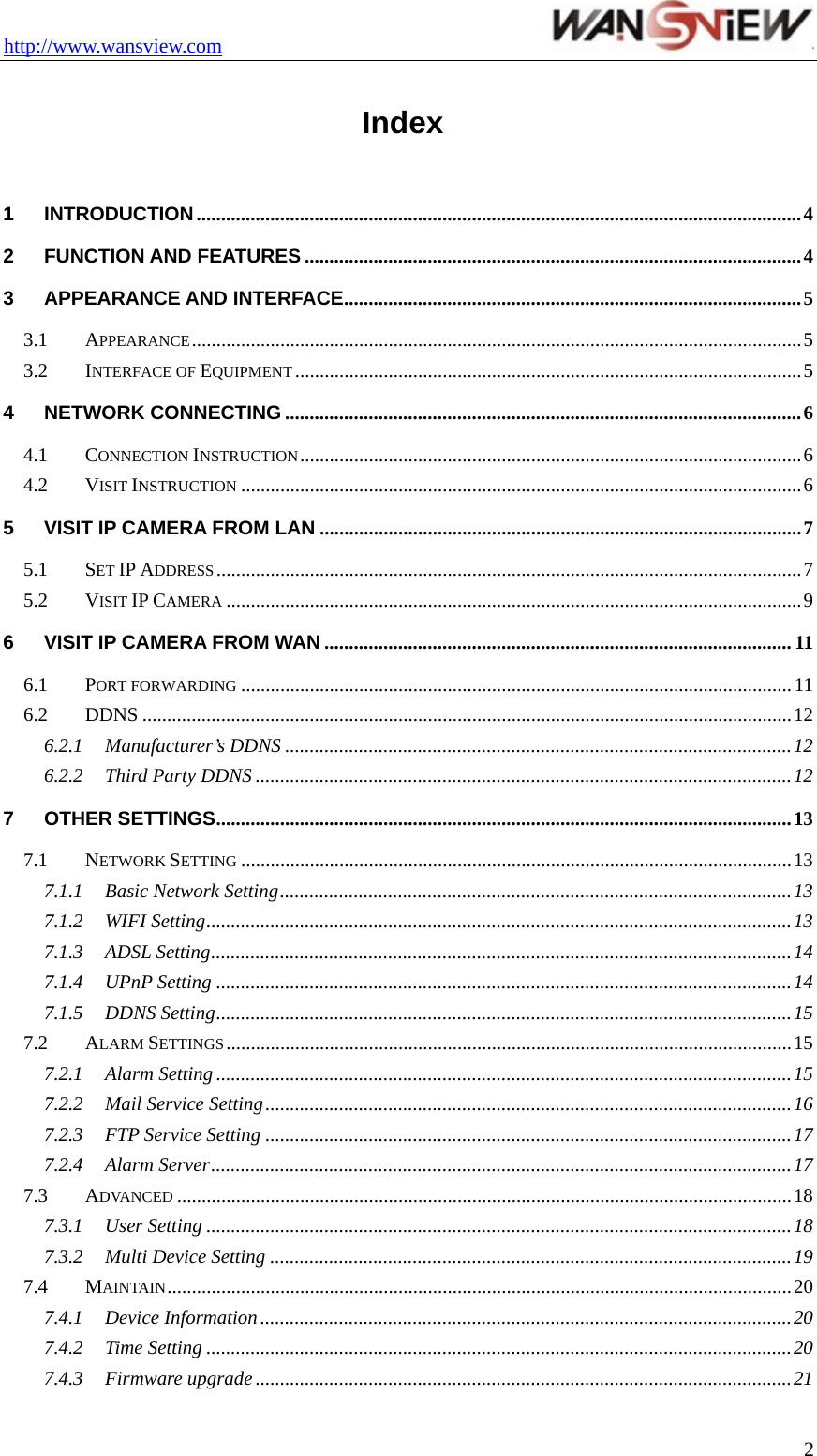 http://www.wansview.com                                  2Index 1 INTRODUCTION...........................................................................................................................4 2 FUNCTION AND FEATURES .....................................................................................................4 3 APPEARANCE AND INTERFACE.............................................................................................5 3.1 APPEARANCE............................................................................................................................5 3.2 INTERFACE OF EQUIPMENT .......................................................................................................5 4 NETWORK CONNECTING .........................................................................................................6 4.1 CONNECTION INSTRUCTION......................................................................................................6 4.2 VISIT INSTRUCTION ..................................................................................................................6 5 VISIT IP CAMERA FROM LAN ..................................................................................................7 5.1 SET IP ADDRESS.......................................................................................................................7 5.2 VISIT IP CAMERA .....................................................................................................................9 6 VISIT IP CAMERA FROM WAN ...............................................................................................11 6.1 PORT FORWARDING ................................................................................................................ 11 6.2 DDNS ....................................................................................................................................12 6.2.1 Manufacturer’s DDNS .......................................................................................................12 6.2.2 Third Party DDNS .............................................................................................................12 7 OTHER SETTINGS.....................................................................................................................13 7.1 NETWORK SETTING ................................................................................................................13 7.1.1 Basic Network Setting........................................................................................................13 7.1.2 WIFI Setting.......................................................................................................................13 7.1.3 ADSL Setting......................................................................................................................14 7.1.4 UPnP Setting .....................................................................................................................14 7.1.5 DDNS Setting.....................................................................................................................15 7.2 ALARM SETTINGS...................................................................................................................15 7.2.1 Alarm Setting .....................................................................................................................15 7.2.2 Mail Service Setting...........................................................................................................16 7.2.3 FTP Service Setting ...........................................................................................................17 7.2.4 Alarm Server......................................................................................................................17 7.3 ADVANCED .............................................................................................................................18 7.3.1 User Setting .......................................................................................................................18 7.3.2 Multi Device Setting ..........................................................................................................19 7.4 MAINTAIN...............................................................................................................................20 7.4.1 Device Information ............................................................................................................20 7.4.2 Time Setting .......................................................................................................................20 7.4.3 Firmware upgrade .............................................................................................................21 