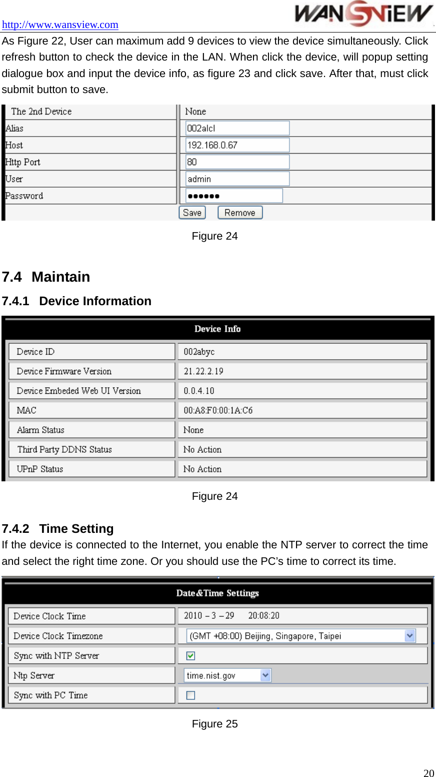 http://www.wansview.com                                 As Figure 22, User can maximum add 9 devices to view the device simultaneously. Click refresh button to check the device in the LAN. When click the device, will popup setting dialogue box and input the device info, as figure 23 and click save. After that, must click submit button to save.  Figure 24    7.4  Maintain 7.4.1  Device Information  Figure 24  7.4.2  Time Setting If the device is connected to the Internet, you enable the NTP server to correct the time and select the right time zone. Or you should use the PC’s time to correct its time.  Figure 25   20