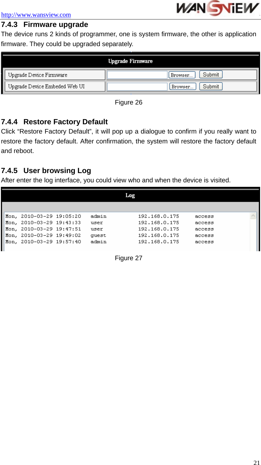 http://www.wansview.com                                 7.4.3  Firmware upgrade   The device runs 2 kinds of programmer, one is system firmware, the other is application firmware. They could be upgraded separately.  Figure 26  7.4.4  Restore Factory Default   Click “Restore Factory Default”, it will pop up a dialogue to confirm if you really want to restore the factory default. After confirmation, the system will restore the factory default and reboot.    7.4.5  User browsing Log After enter the log interface, you could view who and when the device is visited.  Figure 27   21