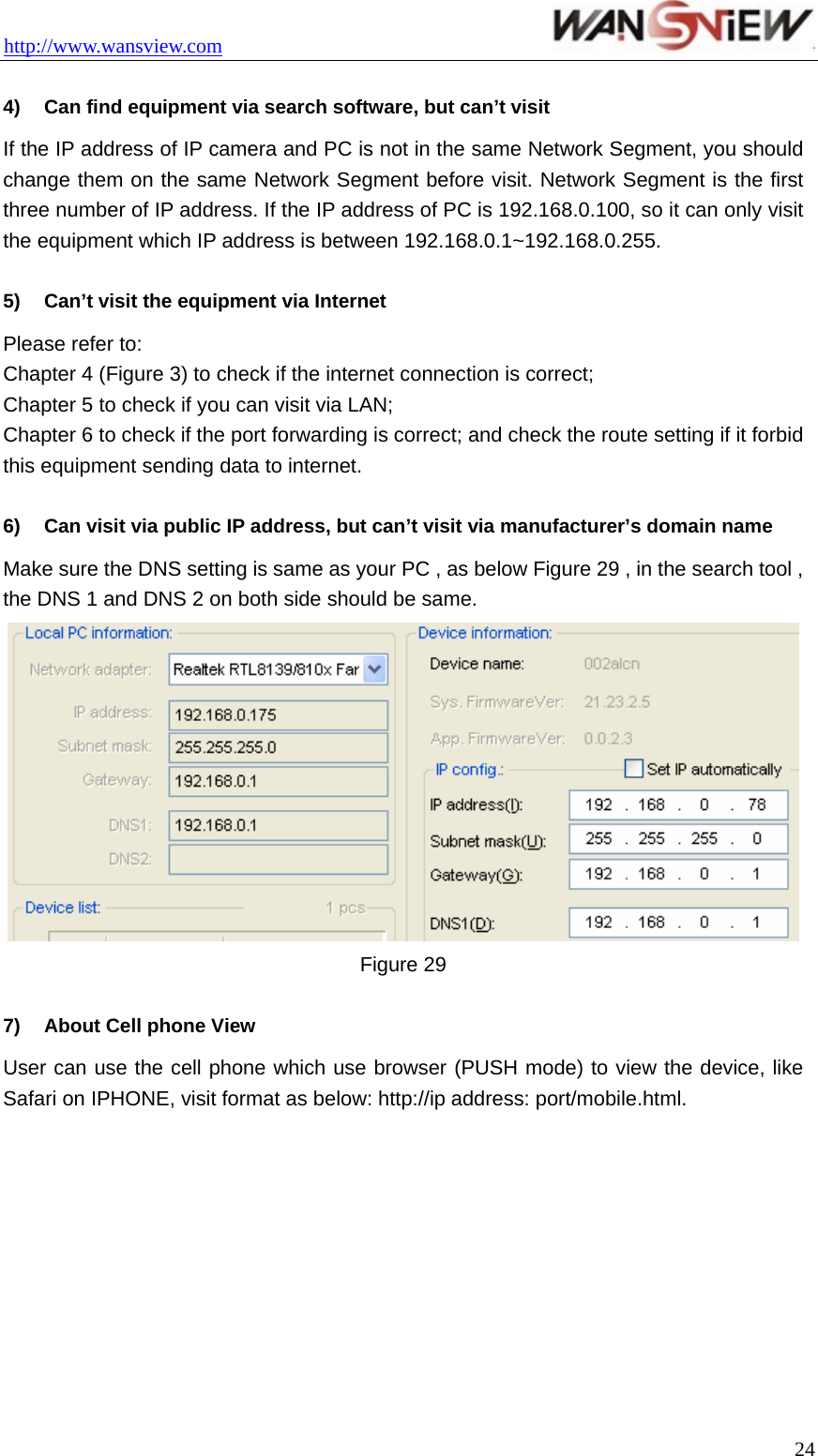 http://www.wansview.com                                  4)  Can find equipment via search software, but can’t visit If the IP address of IP camera and PC is not in the same Network Segment, you should change them on the same Network Segment before visit. Network Segment is the first three number of IP address. If the IP address of PC is 192.168.0.100, so it can only visit the equipment which IP address is between 192.168.0.1~192.168.0.255.  5)  Can’t visit the equipment via Internet   Please refer to: Chapter 4 (Figure 3) to check if the internet connection is correct;   Chapter 5 to check if you can visit via LAN; Chapter 6 to check if the port forwarding is correct; and check the route setting if it forbid this equipment sending data to internet.  6)  Can visit via public IP address, but can’t visit via manufacturer’s domain name   Make sure the DNS setting is same as your PC , as below Figure 29 , in the search tool , the DNS 1 and DNS 2 on both side should be same.    Figure 29  7)  About Cell phone View User can use the cell phone which use browser (PUSH mode) to view the device, like Safari on IPHONE, visit format as below: http://ip address: port/mobile.html.           24