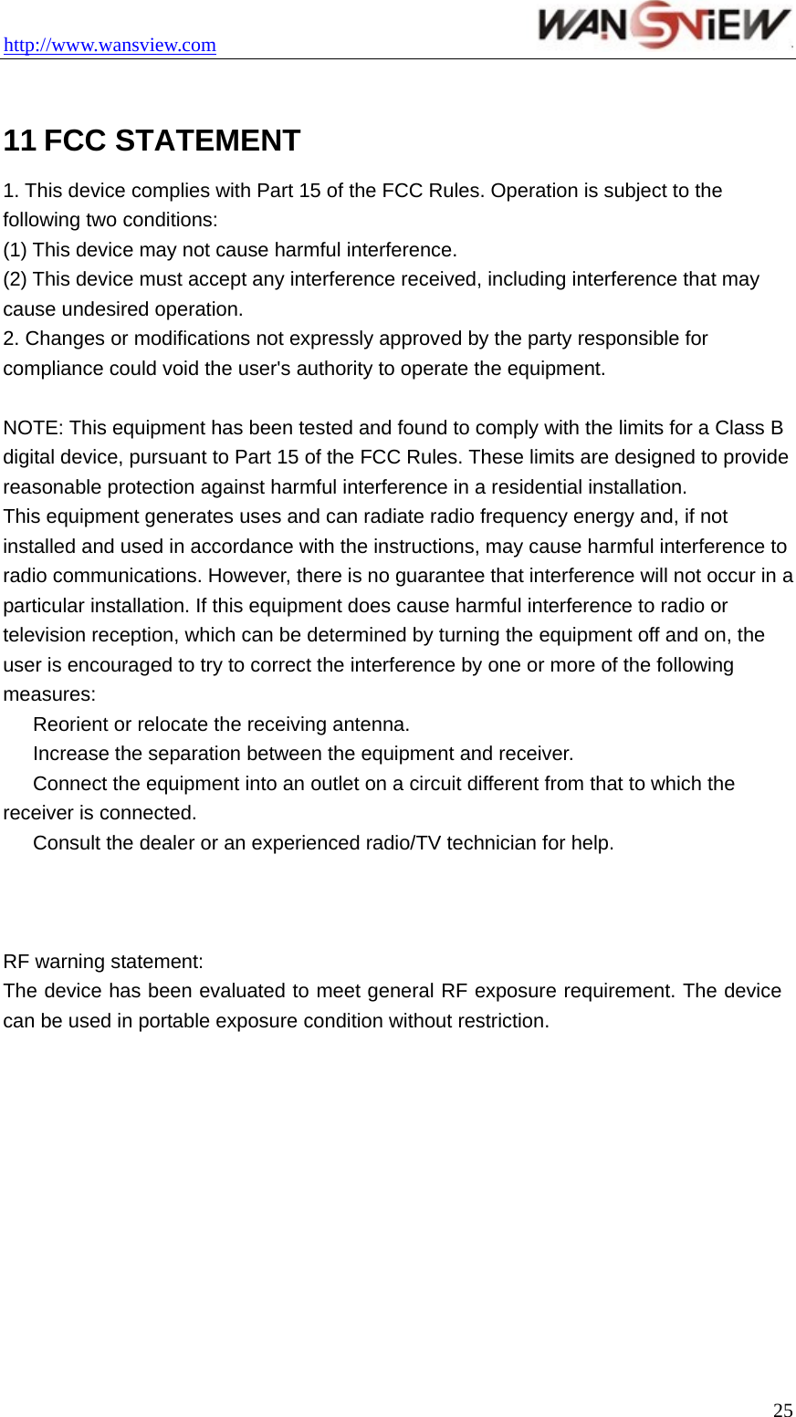 http://www.wansview.com                                  25 11 FCC STATEMENT 1. This device complies with Part 15 of the FCC Rules. Operation is subject to the following two conditions: (1) This device may not cause harmful interference. (2) This device must accept any interference received, including interference that may cause undesired operation. 2. Changes or modifications not expressly approved by the party responsible for compliance could void the user&apos;s authority to operate the equipment.  NOTE: This equipment has been tested and found to comply with the limits for a Class B digital device, pursuant to Part 15 of the FCC Rules. These limits are designed to provide reasonable protection against harmful interference in a residential installation. This equipment generates uses and can radiate radio frequency energy and, if not installed and used in accordance with the instructions, may cause harmful interference to radio communications. However, there is no guarantee that interference will not occur in a particular installation. If this equipment does cause harmful interference to radio or television reception, which can be determined by turning the equipment off and on, the user is encouraged to try to correct the interference by one or more of the following measures: 　  Reorient or relocate the receiving antenna. 　  Increase the separation between the equipment and receiver. 　  Connect the equipment into an outlet on a circuit different from that to which the receiver is connected. 　  Consult the dealer or an experienced radio/TV technician for help.    RF warning statement: The device has been evaluated to meet general RF exposure requirement. The device can be used in portable exposure condition without restriction.   