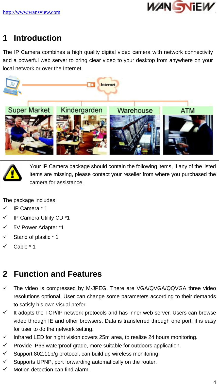 http://www.wansview.com                                  1  Introduction The IP Camera combines a high quality digital video camera with network connectivity and a powerful web server to bring clear video to your desktop from anywhere on your local network or over the Internet.   Your IP Camera package should contain the following items, If any of the listed items are missing, please contact your reseller from where you purchased the camera for assistance.  The package includes: 9  IP Camera * 1 9  IP Camera Utility CD *1 9  5V Power Adapter *1 9  Stand of plastic * 1 9  Cable * 1  2  Function and Features 9  The video is compressed by M-JPEG. There are VGA/QVGA/QQVGA three video resolutions optional. User can change some parameters according to their demands to satisfy his own visual prefer. 9  It adopts the TCP/IP network protocols and has inner web server. Users can browse video through IE and other browsers. Data is transferred through one port; it is easy for user to do the network setting. 9  Infrared LED for night vision covers 25m area, to realize 24 hours monitoring. 9  Provide IP66 waterproof grade, more suitable for outdoors application. 9  Support 802.11b/g protocol, can build up wireless monitoring. 9 Supports UPNP, port forwarding automatically on the router. 9  Motion detection can find alarm.  4