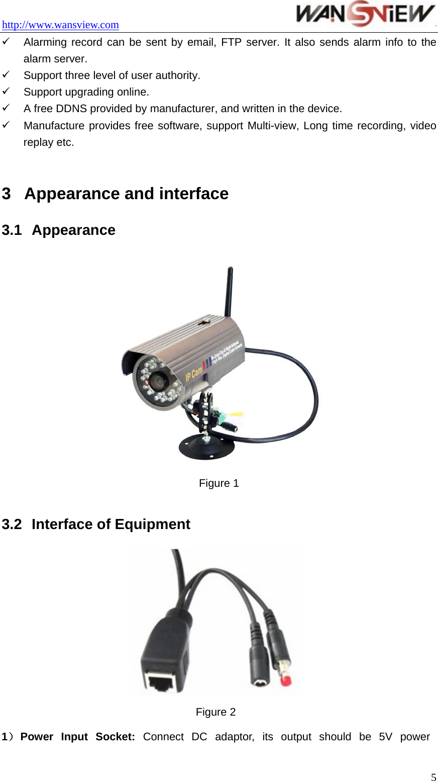 http://www.wansview.com                                 9  Alarming record can be sent by email, FTP server. It also sends alarm info to the alarm server. 9  Support three level of user authority. 9  Support upgrading online. 9  A free DDNS provided by manufacturer, and written in the device.   9  Manufacture provides free software, support Multi-view, Long time recording, video replay etc.  3  Appearance and interface 3.1  Appearance  Figure 1  3.2  Interface of Equipment  Figure 2 1） Power  Input  Socket:  Connect DC adaptor, its output should be 5V power  5