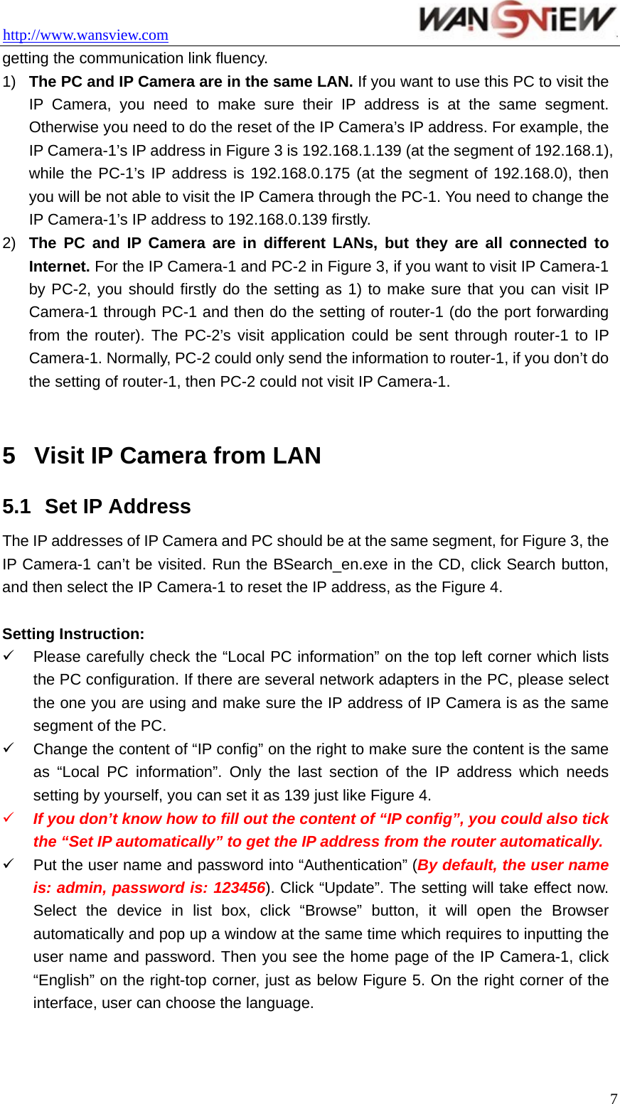 http://www.wansview.com                                  7getting the communication link fluency. 1)  The PC and IP Camera are in the same LAN. If you want to use this PC to visit the IP Camera, you need to make sure their IP address is at the same segment. Otherwise you need to do the reset of the IP Camera’s IP address. For example, the IP Camera-1’s IP address in Figure 3 is 192.168.1.139 (at the segment of 192.168.1), while the PC-1’s IP address is 192.168.0.175 (at the segment of 192.168.0), then you will be not able to visit the IP Camera through the PC-1. You need to change the IP Camera-1’s IP address to 192.168.0.139 firstly. 2)  The PC and IP Camera are in different LANs, but they are all connected to Internet. For the IP Camera-1 and PC-2 in Figure 3, if you want to visit IP Camera-1 by PC-2, you should firstly do the setting as 1) to make sure that you can visit IP Camera-1 through PC-1 and then do the setting of router-1 (do the port forwarding from the router). The PC-2’s visit application could be sent through router-1 to IP Camera-1. Normally, PC-2 could only send the information to router-1, if you don’t do the setting of router-1, then PC-2 could not visit IP Camera-1.  5  Visit IP Camera from LAN 5.1  Set IP Address The IP addresses of IP Camera and PC should be at the same segment, for Figure 3, the IP Camera-1 can’t be visited. Run the BSearch_en.exe in the CD, click Search button, and then select the IP Camera-1 to reset the IP address, as the Figure 4.  Setting Instruction: 9  Please carefully check the “Local PC information” on the top left corner which lists the PC configuration. If there are several network adapters in the PC, please select the one you are using and make sure the IP address of IP Camera is as the same segment of the PC. 9  Change the content of “IP config” on the right to make sure the content is the same as “Local PC information”. Only the last section of the IP address which needs setting by yourself, you can set it as 139 just like Figure 4. 9 If you don’t know how to fill out the content of “IP config”, you could also tick the “Set IP automatically” to get the IP address from the router automatically. 9  Put the user name and password into “Authentication” (By default, the user name is: admin, password is: 123456). Click “Update”. The setting will take effect now. Select the device in list box, click “Browse” button, it will open the Browser automatically and pop up a window at the same time which requires to inputting the user name and password. Then you see the home page of the IP Camera-1, click “English” on the right-top corner, just as below Figure 5. On the right corner of the interface, user can choose the language. 