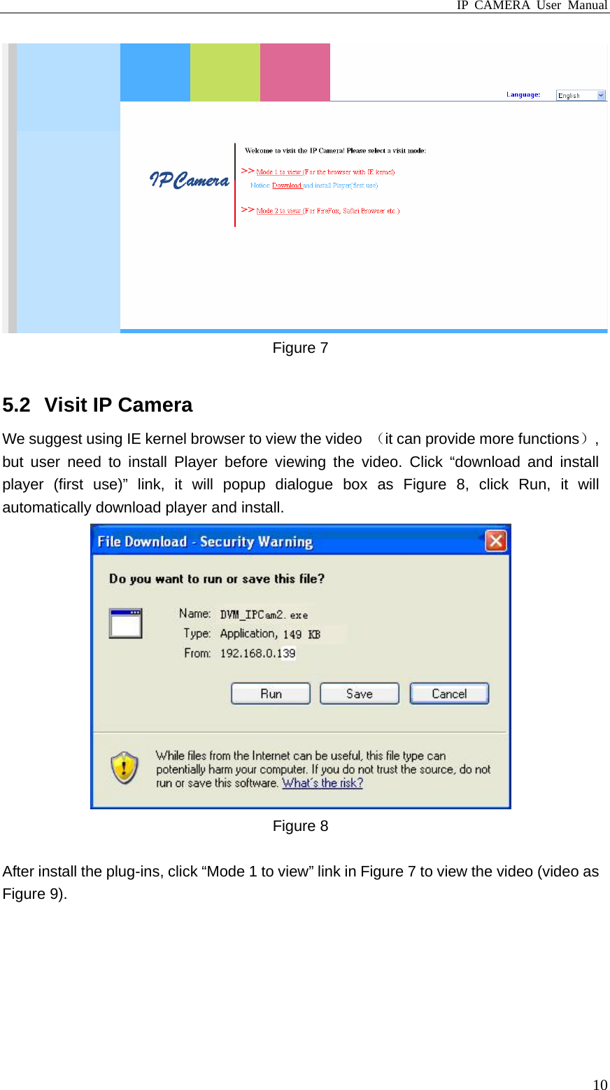 IP CAMERA User Manual  10 Figure 7  5.2  Visit IP Camera We suggest using IE kernel browser to view the video  （it can provide more functions）, but user need to install Player before viewing the video. Click “download and install player (first use)” link, it will popup dialogue box as Figure 8, click Run, it will automatically download player and install.  Figure 8  After install the plug-ins, click “Mode 1 to view” link in Figure 7 to view the video (video as Figure 9). 