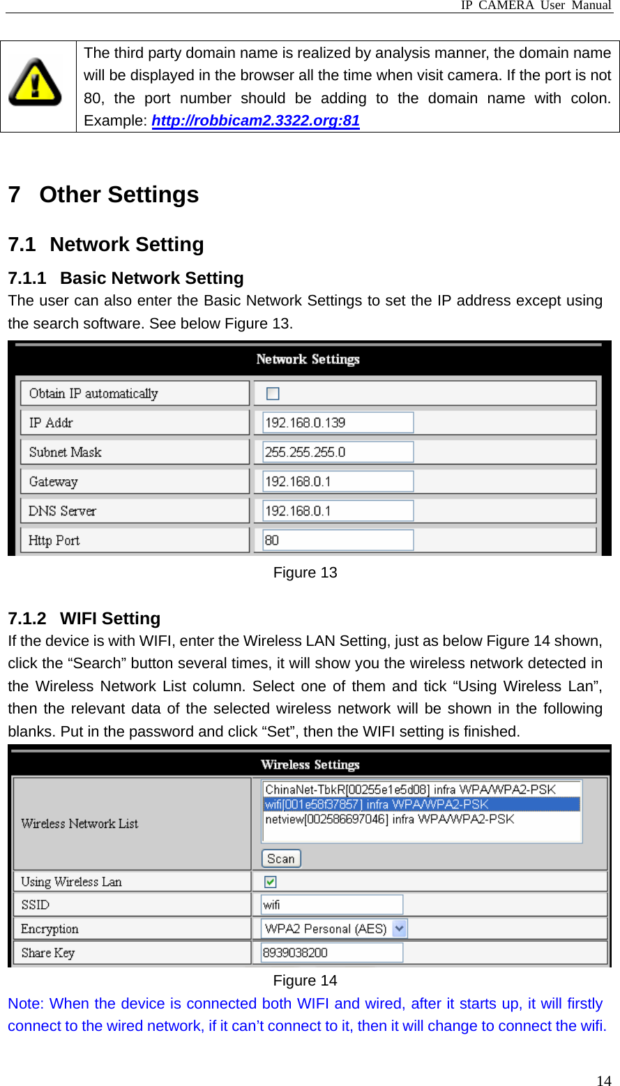 IP CAMERA User Manual  14 The third party domain name is realized by analysis manner, the domain name will be displayed in the browser all the time when visit camera. If the port is not 80, the port number should be adding to the domain name with colon. Example: http://robbicam2.3322.org:81  7 Other Settings 7.1 Network Setting 7.1.1  Basic Network Setting The user can also enter the Basic Network Settings to set the IP address except using the search software. See below Figure 13.  Figure 13  7.1.2 WIFI Setting If the device is with WIFI, enter the Wireless LAN Setting, just as below Figure 14 shown, click the “Search” button several times, it will show you the wireless network detected in the Wireless Network List column. Select one of them and tick “Using Wireless Lan”, then the relevant data of the selected wireless network will be shown in the following blanks. Put in the password and click “Set”, then the WIFI setting is finished.  Figure 14 Note: When the device is connected both WIFI and wired, after it starts up, it will firstly connect to the wired network, if it can’t connect to it, then it will change to connect the wifi. 