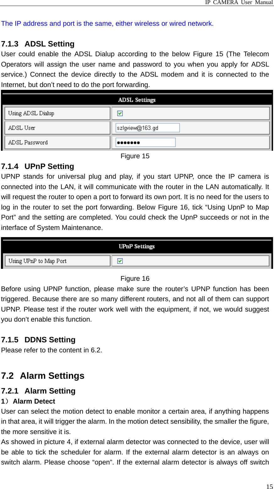 IP CAMERA User Manual  15The IP address and port is the same, either wireless or wired network.  7.1.3 ADSL Setting User could enable the ADSL Dialup according to the below Figure 15 (The Telecom Operators will assign the user name and password to you when you apply for ADSL service.) Connect the device directly to the ADSL modem and it is connected to the Internet, but don’t need to do the port forwarding.    Figure 15 7.1.4 UPnP Setting UPNP stands for universal plug and play, if you start UPNP, once the IP camera is connected into the LAN, it will communicate with the router in the LAN automatically. It will request the router to open a port to forward its own port. It is no need for the users to log in the router to set the port forwarding. Below Figure 16, tick “Using UpnP to Map Port” and the setting are completed. You could check the UpnP succeeds or not in the interface of System Maintenance.      Figure 16 Before using UPNP function, please make sure the router’s UPNP function has been triggered. Because there are so many different routers, and not all of them can support UPNP. Please test if the router work well with the equipment, if not, we would suggest you don’t enable this function.  7.1.5 DDNS Setting Please refer to the content in 6.2.  7.2 Alarm Settings 7.2.1 Alarm Setting 1） Alarm Detect User can select the motion detect to enable monitor a certain area, if anything happens in that area, it will trigger the alarm. In the motion detect sensibility, the smaller the figure, the more sensitive it is. As showed in picture 4, if external alarm detector was connected to the device, user will be able to tick the scheduler for alarm. If the external alarm detector is an always on switch alarm. Please choose “open”. If the external alarm detector is always off switch 