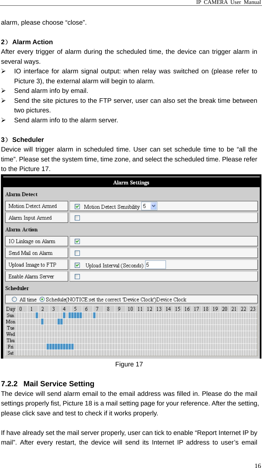 IP CAMERA User Manual  16alarm, please choose “close”.    2） Alarm Action After every trigger of alarm during the scheduled time, the device can trigger alarm in several ways.   IO interface for alarm signal output: when relay was switched on (please refer to Picture 3), the external alarm will begin to alarm.   Send alarm info by email.   Send the site pictures to the FTP server, user can also set the break time between two pictures.   Send alarm info to the alarm server.  3） Scheduler Device will trigger alarm in scheduled time. User can set schedule time to be “all the time”. Please set the system time, time zone, and select the scheduled time. Please refer to the Picture 17.  Figure 17  7.2.2  Mail Service Setting The device will send alarm email to the email address was filled in. Please do the mail settings properly fist, Picture 18 is a mail setting page for your reference. After the setting, please click save and test to check if it works properly.  If have already set the mail server properly, user can tick to enable “Report Internet IP by mail”. After every restart, the device will send its Internet IP address to user’s email 