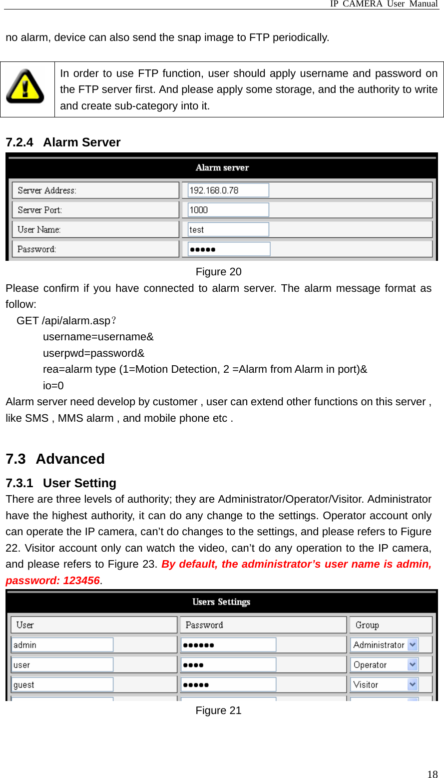 IP CAMERA User Manual  18no alarm, device can also send the snap image to FTP periodically.   In order to use FTP function, user should apply username and password on the FTP server first. And please apply some storage, and the authority to write and create sub-category into it.  7.2.4 Alarm Server  Figure 20 Please confirm if you have connected to alarm server. The alarm message format as follow: GET /api/alarm.asp？ username=username&amp; userpwd=password&amp; rea=alarm type (1=Motion Detection, 2 =Alarm from Alarm in port)&amp; io=0 Alarm server need develop by customer , user can extend other functions on this server , like SMS , MMS alarm , and mobile phone etc .  7.3 Advanced 7.3.1 User Setting There are three levels of authority; they are Administrator/Operator/Visitor. Administrator have the highest authority, it can do any change to the settings. Operator account only can operate the IP camera, can’t do changes to the settings, and please refers to Figure 22. Visitor account only can watch the video, can’t do any operation to the IP camera, and please refers to Figure 23. By default, the administrator’s user name is admin, password: 123456.  Figure 21  