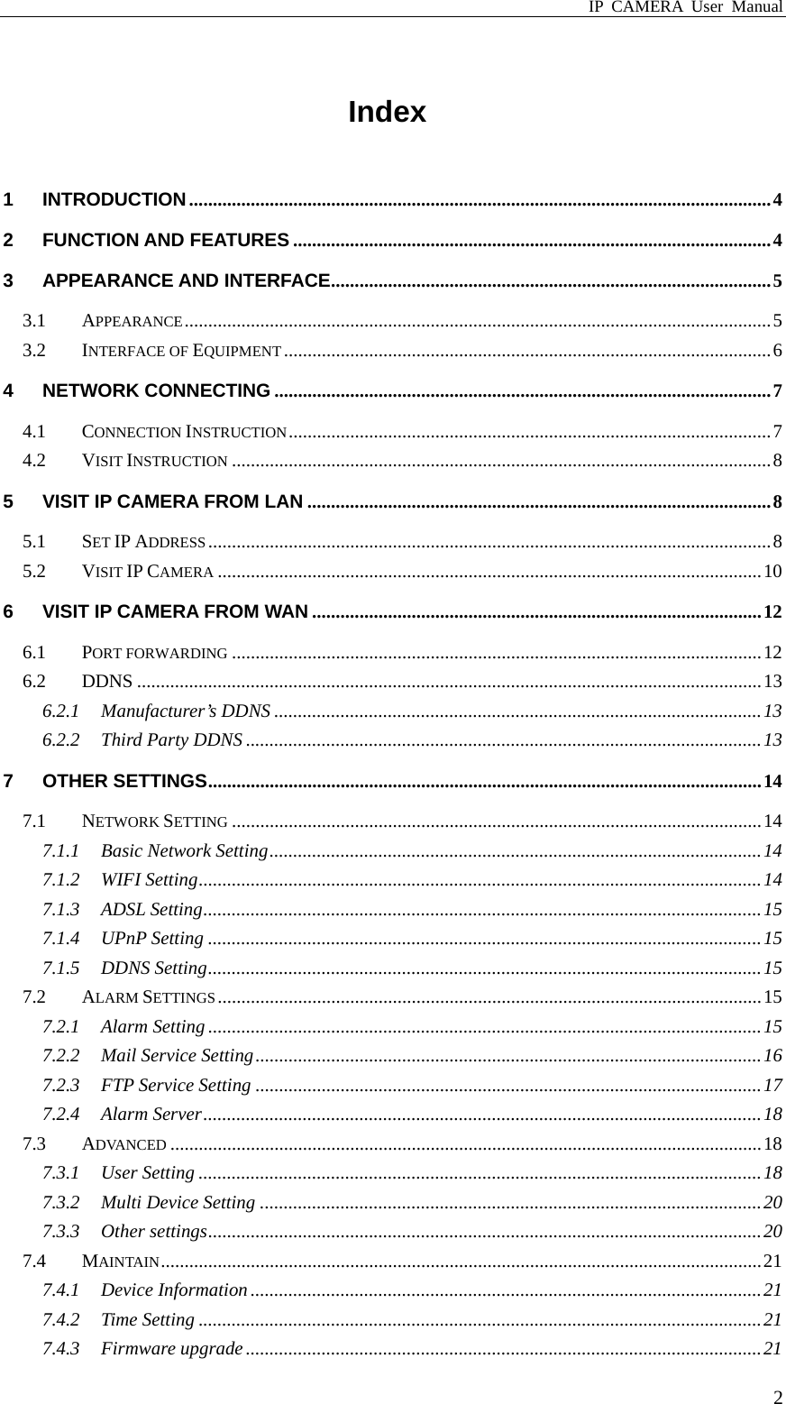 IP CAMERA User Manual  2Index 1 INTRODUCTION...........................................................................................................................4 2 FUNCTION AND FEATURES .....................................................................................................4 3 APPEARANCE AND INTERFACE.............................................................................................5 3.1 APPEARANCE............................................................................................................................5 3.2 INTERFACE OF EQUIPMENT .......................................................................................................6 4 NETWORK CONNECTING .........................................................................................................7 4.1 CONNECTION INSTRUCTION......................................................................................................7 4.2 VISIT INSTRUCTION ..................................................................................................................8 5 VISIT IP CAMERA FROM LAN ..................................................................................................8 5.1 SET IP ADDRESS.......................................................................................................................8 5.2 VISIT IP CAMERA ...................................................................................................................10 6 VISIT IP CAMERA FROM WAN ...............................................................................................12 6.1 PORT FORWARDING ................................................................................................................12 6.2 DDNS ....................................................................................................................................13 6.2.1 Manufacturer’s DDNS .......................................................................................................13 6.2.2 Third Party DDNS .............................................................................................................13 7 OTHER SETTINGS.....................................................................................................................14 7.1 NETWORK SETTING ................................................................................................................14 7.1.1 Basic Network Setting........................................................................................................14 7.1.2 WIFI Setting.......................................................................................................................14 7.1.3 ADSL Setting......................................................................................................................15 7.1.4 UPnP Setting .....................................................................................................................15 7.1.5 DDNS Setting.....................................................................................................................15 7.2 ALARM SETTINGS...................................................................................................................15 7.2.1 Alarm Setting .....................................................................................................................15 7.2.2 Mail Service Setting...........................................................................................................16 7.2.3 FTP Service Setting ...........................................................................................................17 7.2.4 Alarm Server......................................................................................................................18 7.3 ADVANCED .............................................................................................................................18 7.3.1 User Setting .......................................................................................................................18 7.3.2 Multi Device Setting ..........................................................................................................20 7.3.3 Other settings.....................................................................................................................20 7.4 MAINTAIN...............................................................................................................................21 7.4.1 Device Information ............................................................................................................21 7.4.2 Time Setting .......................................................................................................................21 7.4.3 Firmware upgrade .............................................................................................................21 