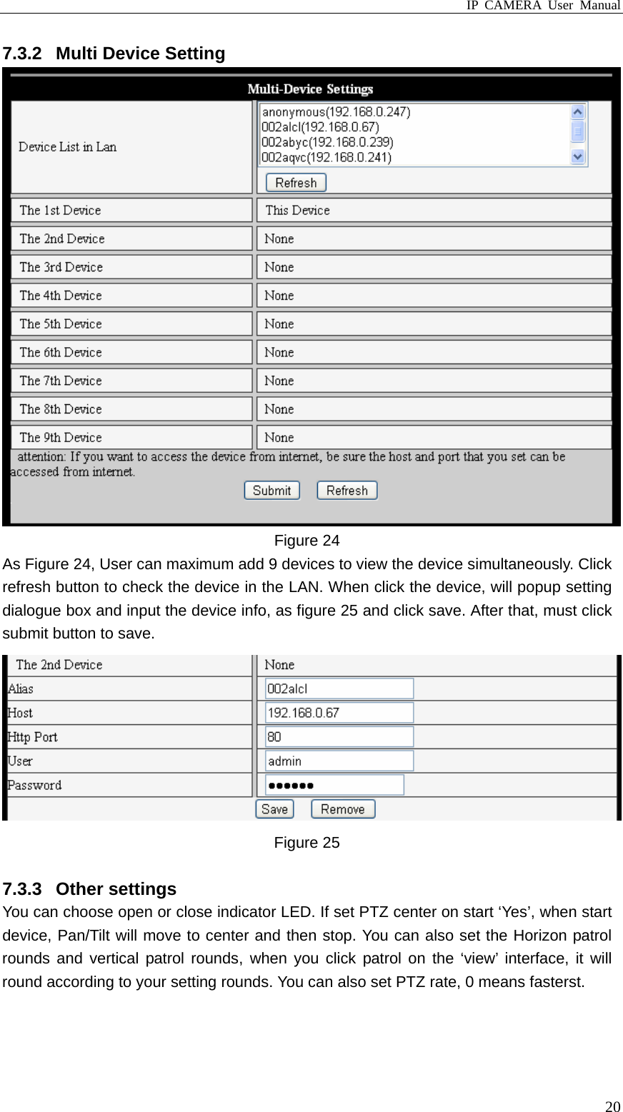 IP CAMERA User Manual  207.3.2  Multi Device Setting  Figure 24 As Figure 24, User can maximum add 9 devices to view the device simultaneously. Click refresh button to check the device in the LAN. When click the device, will popup setting dialogue box and input the device info, as figure 25 and click save. After that, must click submit button to save.  Figure 25    7.3.3 Other settings You can choose open or close indicator LED. If set PTZ center on start ‘Yes’, when start device, Pan/Tilt will move to center and then stop. You can also set the Horizon patrol rounds and vertical patrol rounds, when you click patrol on the ‘view’ interface, it will round according to your setting rounds. You can also set PTZ rate, 0 means fasterst. 