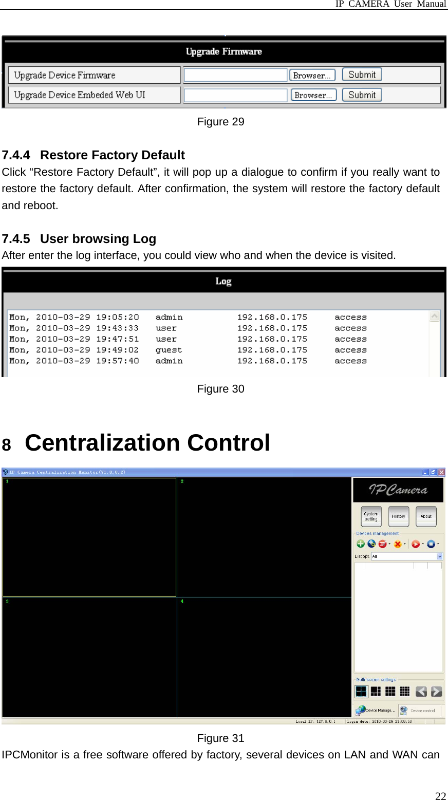 IP CAMERA User Manual  22 Figure 29  7.4.4  Restore Factory Default   Click “Restore Factory Default”, it will pop up a dialogue to confirm if you really want to restore the factory default. After confirmation, the system will restore the factory default and reboot.    7.4.5  User browsing Log After enter the log interface, you could view who and when the device is visited.  Figure 30  8  Centralization Control  Figure 31 IPCMonitor is a free software offered by factory, several devices on LAN and WAN can 