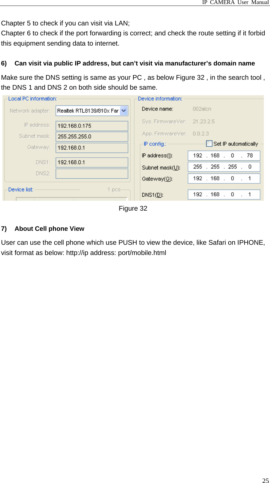 IP CAMERA User Manual  25Chapter 5 to check if you can visit via LAN; Chapter 6 to check if the port forwarding is correct; and check the route setting if it forbid this equipment sending data to internet.  6)  Can visit via public IP address, but can’t visit via manufacturer’s domain name   Make sure the DNS setting is same as your PC , as below Figure 32 , in the search tool , the DNS 1 and DNS 2 on both side should be same.    Figure 32  7)  About Cell phone View User can use the cell phone which use PUSH to view the device, like Safari on IPHONE, visit format as below: http://ip address: port/mobile.html                      