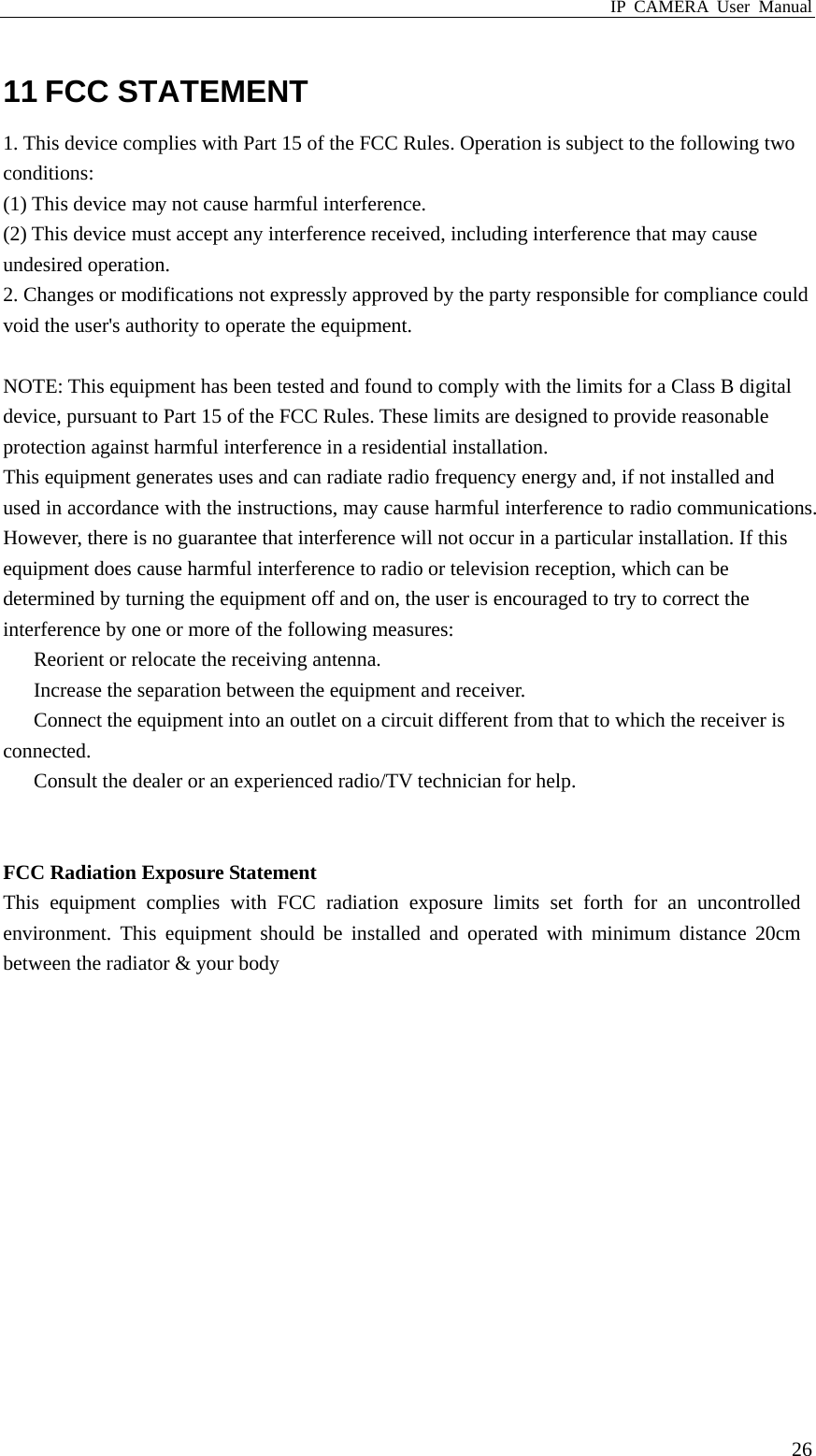 IP CAMERA User Manual  2611 FCC STATEMENT 1. This device complies with Part 15 of the FCC Rules. Operation is subject to the following two conditions: (1) This device may not cause harmful interference. (2) This device must accept any interference received, including interference that may cause undesired operation. 2. Changes or modifications not expressly approved by the party responsible for compliance could void the user&apos;s authority to operate the equipment.  NOTE: This equipment has been tested and found to comply with the limits for a Class B digital device, pursuant to Part 15 of the FCC Rules. These limits are designed to provide reasonable protection against harmful interference in a residential installation. This equipment generates uses and can radiate radio frequency energy and, if not installed and used in accordance with the instructions, may cause harmful interference to radio communications. However, there is no guarantee that interference will not occur in a particular installation. If this equipment does cause harmful interference to radio or television reception, which can be determined by turning the equipment off and on, the user is encouraged to try to correct the interference by one or more of the following measures: 　  Reorient or relocate the receiving antenna. 　  Increase the separation between the equipment and receiver. 　  Connect the equipment into an outlet on a circuit different from that to which the receiver is connected. 　  Consult the dealer or an experienced radio/TV technician for help.   FCC Radiation Exposure Statement This equipment complies with FCC radiation exposure limits set forth for an uncontrolled environment. This equipment should be installed and operated with minimum distance 20cm between the radiator &amp; your body   