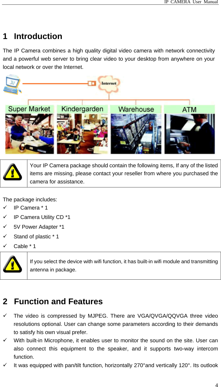 IP CAMERA User Manual  4 1 Introduction The IP Camera combines a high quality digital video camera with network connectivity and a powerful web server to bring clear video to your desktop from anywhere on your local network or over the Internet.   Your IP Camera package should contain the following items, If any of the listed items are missing, please contact your reseller from where you purchased the camera for assistance.  The package includes:   IP Camera * 1   IP Camera Utility CD *1   5V Power Adapter *1   Stand of plastic * 1   Cable * 1  If you select the device with wifi function, it has built-in wifi module and transmitting antenna in package.  2  Function and Features   The video is compressed by MJPEG. There are VGA/QVGA/QQVGA three video resolutions optional. User can change some parameters according to their demands to satisfy his own visual prefer.   With built-in Microphone, it enables user to monitor the sound on the site. User can also connect this equipment to the speaker, and it supports two-way intercom function.   It was equipped with pan/tilt function, horizontally 270°and vertically 120°. Its outlook 