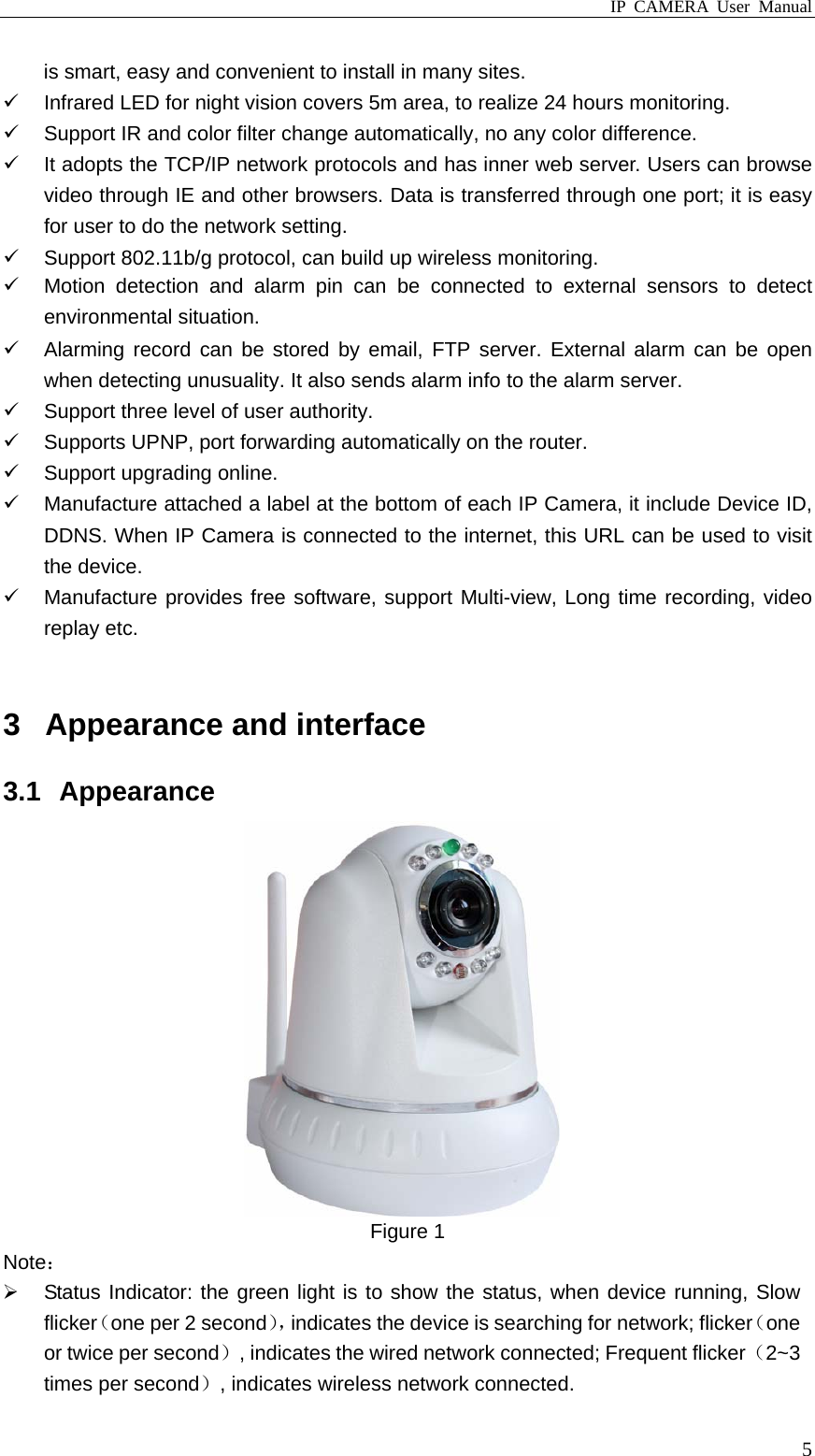 IP CAMERA User Manual  5is smart, easy and convenient to install in many sites.   Infrared LED for night vision covers 5m area, to realize 24 hours monitoring.   Support IR and color filter change automatically, no any color difference.   It adopts the TCP/IP network protocols and has inner web server. Users can browse video through IE and other browsers. Data is transferred through one port; it is easy for user to do the network setting.   Support 802.11b/g protocol, can build up wireless monitoring.   Motion detection and alarm pin can be connected to external sensors to detect environmental situation.   Alarming record can be stored by email, FTP server. External alarm can be open when detecting unusuality. It also sends alarm info to the alarm server.   Support three level of user authority.  Supports UPNP, port forwarding automatically on the router.   Support upgrading online.   Manufacture attached a label at the bottom of each IP Camera, it include Device ID, DDNS. When IP Camera is connected to the internet, this URL can be used to visit the device.   Manufacture provides free software, support Multi-view, Long time recording, video replay etc.  3  Appearance and interface 3.1 Appearance  Figure 1 Note：   Status Indicator: the green light is to show the status, when device running, Slow flicker（one per 2 second），indicates the device is searching for network; flicker（one or twice per second）, indicates the wired network connected; Frequent flicker（2~3 times per second）, indicates wireless network connected. 