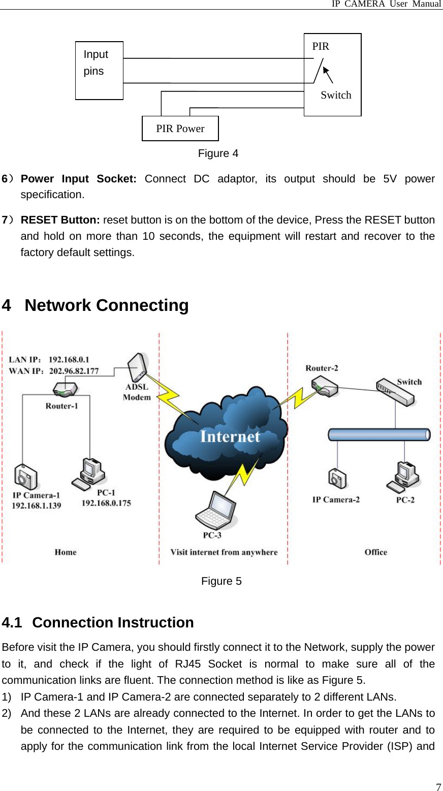 IP CAMERA User Manual  7 Figure 4 6） Power  Input  Socket:  Connect DC adaptor, its output should be 5V power specification. 7） RESET Button: reset button is on the bottom of the device, Press the RESET button and hold on more than 10 seconds, the equipment will restart and recover to the factory default settings.  4 Network Connecting  Figure 5  4.1 Connection Instruction Before visit the IP Camera, you should firstly connect it to the Network, supply the power to it, and check if the light of RJ45 Socket is normal to make sure all of the communication links are fluent. The connection method is like as Figure 5. 1)  IP Camera-1 and IP Camera-2 are connected separately to 2 different LANs. 2)  And these 2 LANs are already connected to the Internet. In order to get the LANs to be connected to the Internet, they are required to be equipped with router and to apply for the communication link from the local Internet Service Provider (ISP) and PIR PIR Power Input pins Switch 