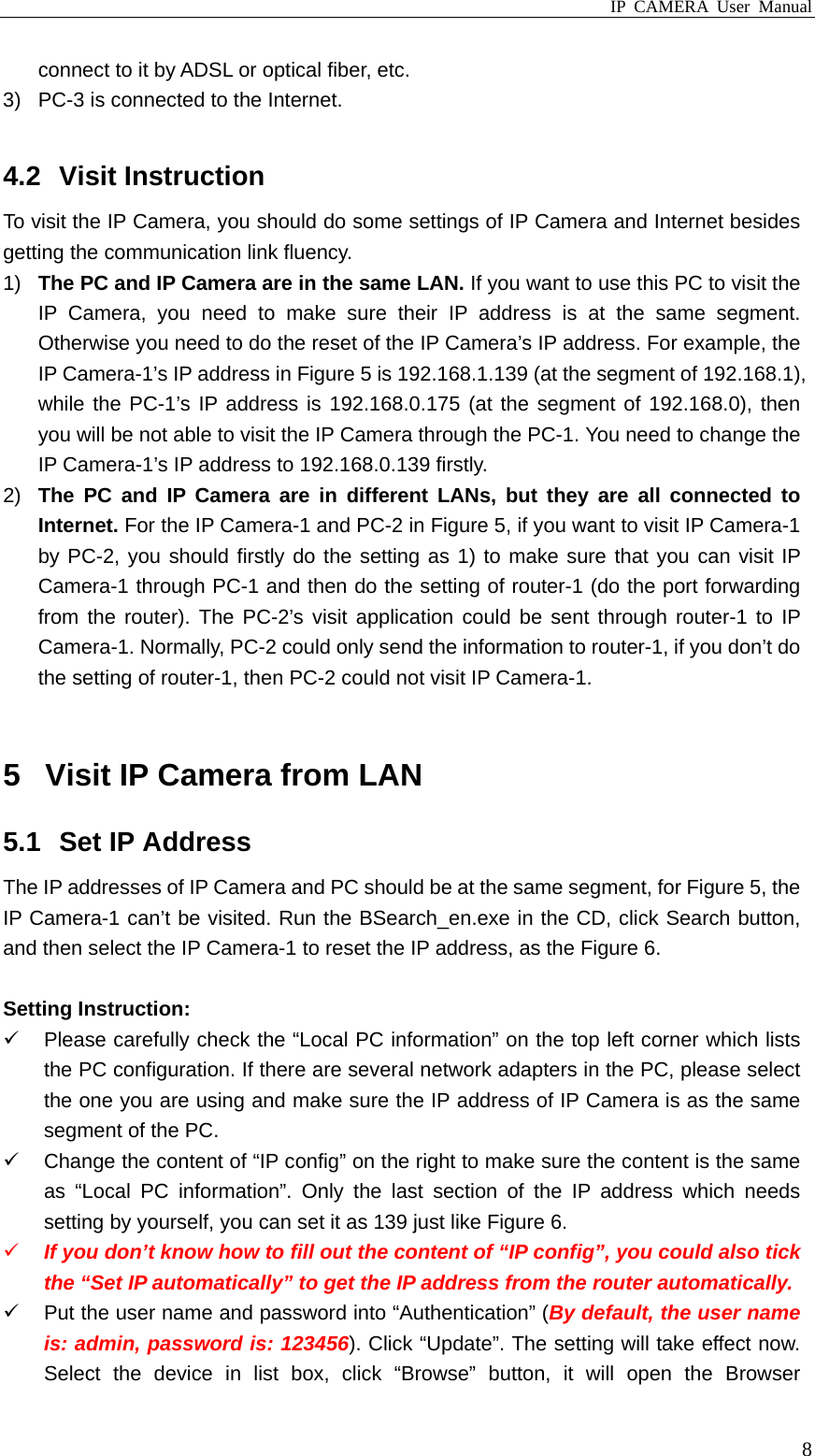 IP CAMERA User Manual  8connect to it by ADSL or optical fiber, etc. 3)  PC-3 is connected to the Internet.  4.2 Visit Instruction To visit the IP Camera, you should do some settings of IP Camera and Internet besides getting the communication link fluency. 1)  The PC and IP Camera are in the same LAN. If you want to use this PC to visit the IP Camera, you need to make sure their IP address is at the same segment. Otherwise you need to do the reset of the IP Camera’s IP address. For example, the IP Camera-1’s IP address in Figure 5 is 192.168.1.139 (at the segment of 192.168.1), while the PC-1’s IP address is 192.168.0.175 (at the segment of 192.168.0), then you will be not able to visit the IP Camera through the PC-1. You need to change the IP Camera-1’s IP address to 192.168.0.139 firstly. 2)  The PC and IP Camera are in different LANs, but they are all connected to Internet. For the IP Camera-1 and PC-2 in Figure 5, if you want to visit IP Camera-1 by PC-2, you should firstly do the setting as 1) to make sure that you can visit IP Camera-1 through PC-1 and then do the setting of router-1 (do the port forwarding from the router). The PC-2’s visit application could be sent through router-1 to IP Camera-1. Normally, PC-2 could only send the information to router-1, if you don’t do the setting of router-1, then PC-2 could not visit IP Camera-1.  5  Visit IP Camera from LAN 5.1  Set IP Address The IP addresses of IP Camera and PC should be at the same segment, for Figure 5, the IP Camera-1 can’t be visited. Run the BSearch_en.exe in the CD, click Search button, and then select the IP Camera-1 to reset the IP address, as the Figure 6.  Setting Instruction:   Please carefully check the “Local PC information” on the top left corner which lists the PC configuration. If there are several network adapters in the PC, please select the one you are using and make sure the IP address of IP Camera is as the same segment of the PC.   Change the content of “IP config” on the right to make sure the content is the same as “Local PC information”. Only the last section of the IP address which needs setting by yourself, you can set it as 139 just like Figure 6.  If you don’t know how to fill out the content of “IP config”, you could also tick the “Set IP automatically” to get the IP address from the router automatically.   Put the user name and password into “Authentication” (By default, the user name is: admin, password is: 123456). Click “Update”. The setting will take effect now. Select the device in list box, click “Browse” button, it will open the Browser 