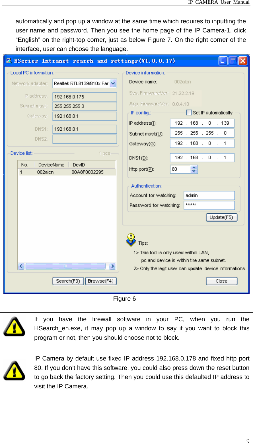 IP CAMERA User Manual  9automatically and pop up a window at the same time which requires to inputting the user name and password. Then you see the home page of the IP Camera-1, click “English” on the right-top corner, just as below Figure 7. On the right corner of the interface, user can choose the language.  Figure 6   If you have the firewall software in your PC, when you run the HSearch_en.exe, it may pop up a window to say if you want to block this program or not, then you should choose not to block.   IP Camera by default use fixed IP address 192.168.0.178 and fixed http port 80. If you don’t have this software, you could also press down the reset button to go back the factory setting. Then you could use this defaulted IP address to visit the IP Camera.  