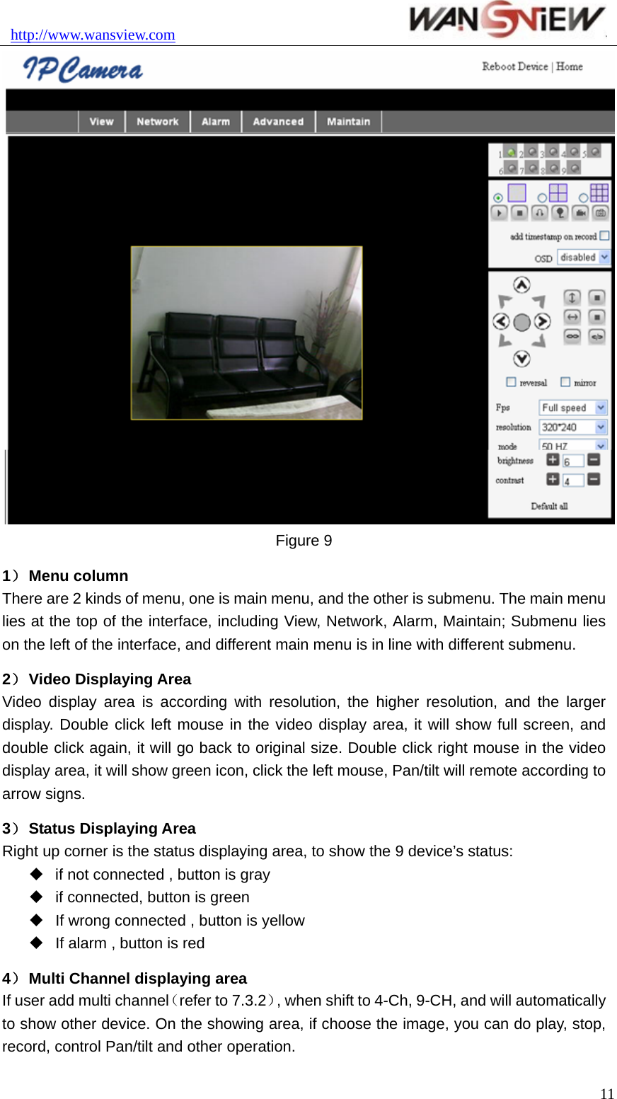 http://www.wansview.com                                11 Figure 9 1） Menu column There are 2 kinds of menu, one is main menu, and the other is submenu. The main menu lies at the top of the interface, including View, Network, Alarm, Maintain; Submenu lies on the left of the interface, and different main menu is in line with different submenu. 2） Video Displaying Area Video display area is according with resolution, the higher resolution, and the larger display. Double click left mouse in the video display area, it will show full screen, and double click again, it will go back to original size. Double click right mouse in the video display area, it will show green icon, click the left mouse, Pan/tilt will remote according to arrow signs. 3） Status Displaying Area Right up corner is the status displaying area, to show the 9 device’s status:  if not connected , button is gray   if connected, button is green   If wrong connected , button is yellow   If alarm , button is red 4） Multi Channel displaying area If user add multi channel（refer to 7.3.2）, when shift to 4-Ch, 9-CH, and will automatically to show other device. On the showing area, if choose the image, you can do play, stop, record, control Pan/tilt and other operation. 