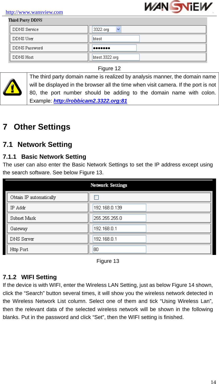 http://www.wansview.com                                Figure 12  The third party domain name is realized by analysis manner, the domain name will be displayed in the browser all the time when visit camera. If the port is not 80, the port number should be adding to the domain name with colon. Example: http://robbicam2.3322.org:81  7  Other Settings 7.1  Network Setting 7.1.1  Basic Network Setting The user can also enter the Basic Network Settings to set the IP address except using the search software. See below Figure 13.  Figure 13  7.1.2  WIFI Setting If the device is with WIFI, enter the Wireless LAN Setting, just as below Figure 14 shown, click the “Search” button several times, it will show you the wireless network detected in the Wireless Network List column. Select one of them and tick “Using Wireless Lan”, then the relevant data of the selected wireless network will be shown in the following blanks. Put in the password and click “Set”, then the WIFI setting is finished.  14