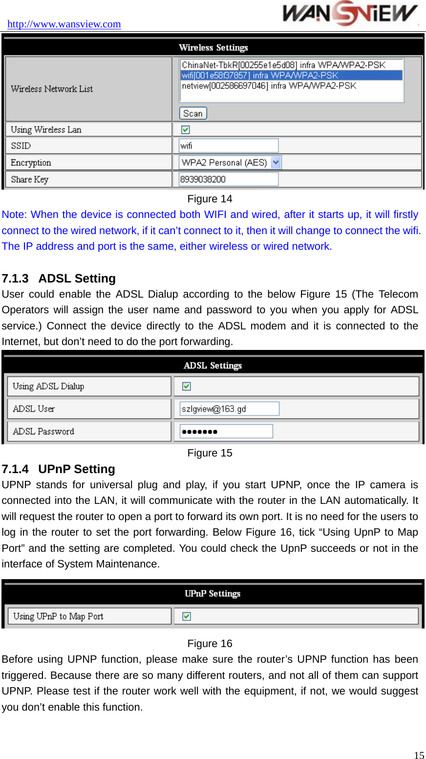 http://www.wansview.com                                15 Figure 14 Note: When the device is connected both WIFI and wired, after it starts up, it will firstly connect to the wired network, if it can’t connect to it, then it will change to connect the wifi. The IP address and port is the same, either wireless or wired network.  7.1.3  ADSL Setting User could enable the ADSL Dialup according to the below Figure 15 (The Telecom Operators will assign the user name and password to you when you apply for ADSL service.) Connect the device directly to the ADSL modem and it is connected to the Internet, but don’t need to do the port forwarding.    Figure 15 7.1.4  UPnP Setting UPNP stands for universal plug and play, if you start UPNP, once the IP camera is connected into the LAN, it will communicate with the router in the LAN automatically. It will request the router to open a port to forward its own port. It is no need for the users to log in the router to set the port forwarding. Below Figure 16, tick “Using UpnP to Map Port” and the setting are completed. You could check the UpnP succeeds or not in the interface of System Maintenance.      Figure 16 Before using UPNP function, please make sure the router’s UPNP function has been triggered. Because there are so many different routers, and not all of them can support UPNP. Please test if the router work well with the equipment, if not, we would suggest you don’t enable this function.  