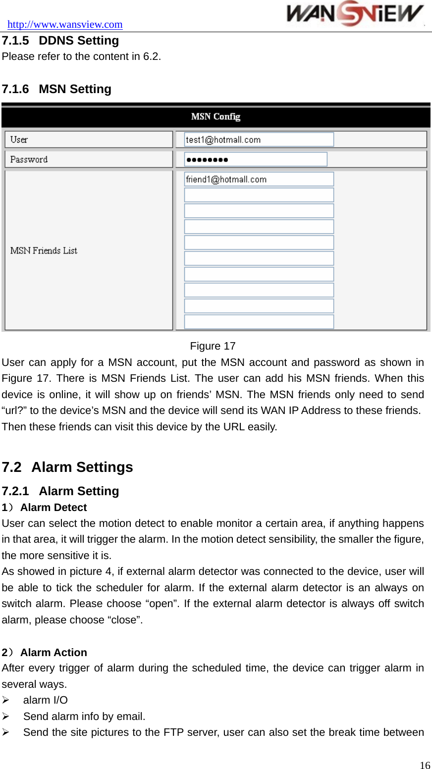 http://www.wansview.com                               7.1.5  DDNS Setting Please refer to the content in 6.2.  7.1.6  MSN Setting  Figure 17 User can apply for a MSN account, put the MSN account and password as shown in Figure 17. There is MSN Friends List. The user can add his MSN friends. When this device is online, it will show up on friends’ MSN. The MSN friends only need to send “url?” to the device’s MSN and the device will send its WAN IP Address to these friends. Then these friends can visit this device by the URL easily.  7.2  Alarm Settings 7.2.1  Alarm Setting 1） Alarm Detect User can select the motion detect to enable monitor a certain area, if anything happens in that area, it will trigger the alarm. In the motion detect sensibility, the smaller the figure, the more sensitive it is. As showed in picture 4, if external alarm detector was connected to the device, user will be able to tick the scheduler for alarm. If the external alarm detector is an always on switch alarm. Please choose “open”. If the external alarm detector is always off switch alarm, please choose “close”.    2） Alarm Action After every trigger of alarm during the scheduled time, the device can trigger alarm in several ways. ¾ alarm I/O ¾  Send alarm info by email. ¾  Send the site pictures to the FTP server, user can also set the break time between  16