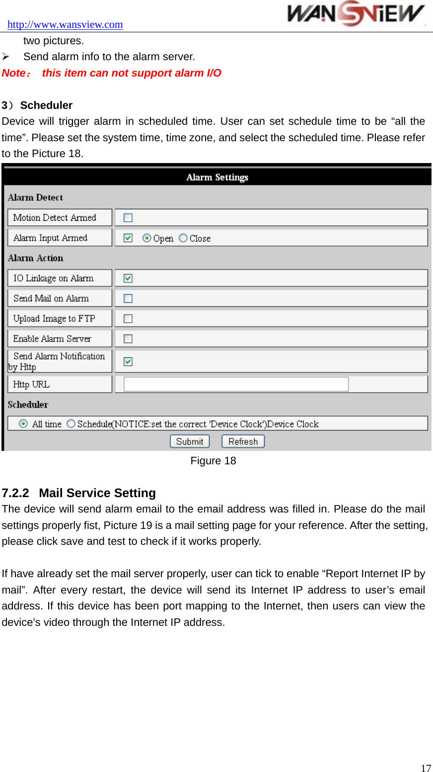 http://www.wansview.com                               two pictures. ¾  Send alarm info to the alarm server. Note：  this item can not support alarm I/O  3） Scheduler Device will trigger alarm in scheduled time. User can set schedule time to be “all the time”. Please set the system time, time zone, and select the scheduled time. Please refer to the Picture 18.  Figure 18  7.2.2  Mail Service Setting The device will send alarm email to the email address was filled in. Please do the mail settings properly fist, Picture 19 is a mail setting page for your reference. After the setting, please click save and test to check if it works properly.  If have already set the mail server properly, user can tick to enable “Report Internet IP by mail”. After every restart, the device will send its Internet IP address to user’s email address. If this device has been port mapping to the Internet, then users can view the device’s video through the Internet IP address.  17