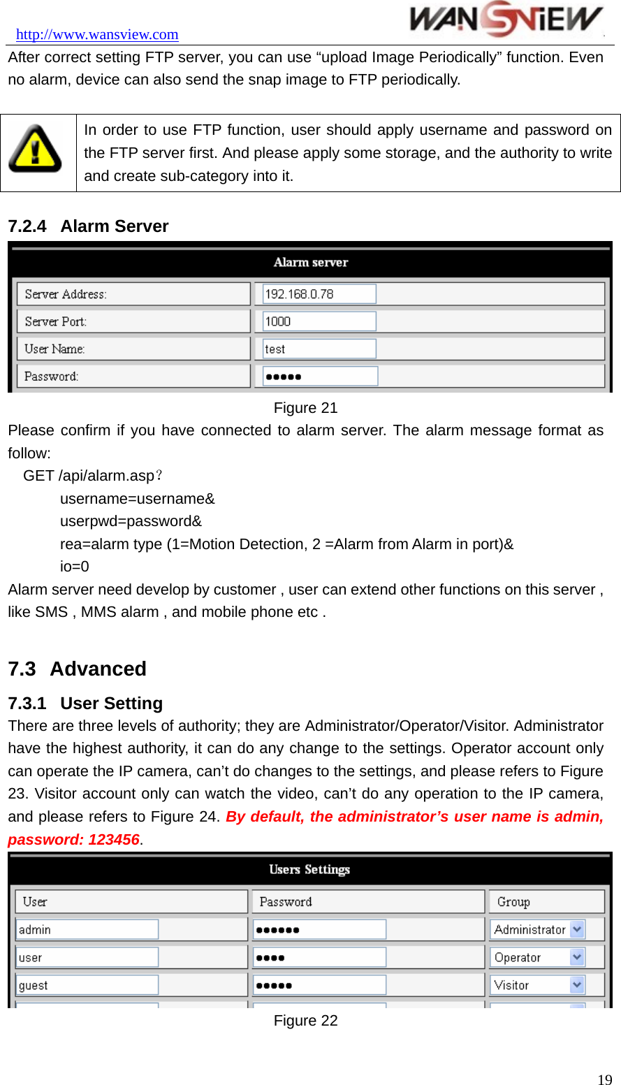 http://www.wansview.com                               After correct setting FTP server, you can use “upload Image Periodically” function. Even no alarm, device can also send the snap image to FTP periodically.   In order to use FTP function, user should apply username and password on the FTP server first. And please apply some storage, and the authority to write and create sub-category into it.  7.2.4  Alarm Server  Figure 21 Please confirm if you have connected to alarm server. The alarm message format as follow: GET /api/alarm.asp？ username=username&amp; userpwd=password&amp; rea=alarm type (1=Motion Detection, 2 =Alarm from Alarm in port)&amp; io=0 Alarm server need develop by customer , user can extend other functions on this server , like SMS , MMS alarm , and mobile phone etc .  7.3  Advanced 7.3.1  User Setting There are three levels of authority; they are Administrator/Operator/Visitor. Administrator have the highest authority, it can do any change to the settings. Operator account only can operate the IP camera, can’t do changes to the settings, and please refers to Figure 23. Visitor account only can watch the video, can’t do any operation to the IP camera, and please refers to Figure 24. By default, the administrator’s user name is admin, password: 123456.  Figure 22   19