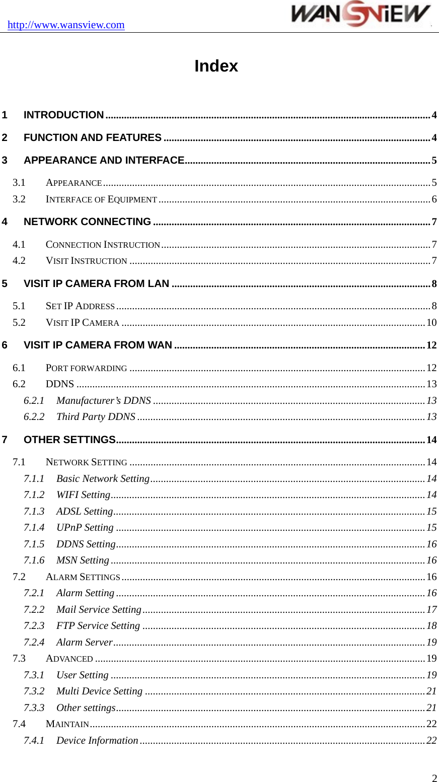 http://www.wansview.com                                2Index 1 INTRODUCTION...........................................................................................................................4 2 FUNCTION AND FEATURES .....................................................................................................4 3 APPEARANCE AND INTERFACE.............................................................................................5 3.1 APPEARANCE............................................................................................................................5 3.2 INTERFACE OF EQUIPMENT .......................................................................................................6 4 NETWORK CONNECTING .........................................................................................................7 4.1 CONNECTION INSTRUCTION......................................................................................................7 4.2 VISIT INSTRUCTION ..................................................................................................................7 5 VISIT IP CAMERA FROM LAN ..................................................................................................8 5.1 SET IP ADDRESS.......................................................................................................................8 5.2 VISIT IP CAMERA ...................................................................................................................10 6 VISIT IP CAMERA FROM WAN ...............................................................................................12 6.1 PORT FORWARDING ................................................................................................................12 6.2 DDNS ....................................................................................................................................13 6.2.1 Manufacturer’s DDNS .......................................................................................................13 6.2.2 Third Party DDNS .............................................................................................................13 7 OTHER SETTINGS.....................................................................................................................14 7.1 NETWORK SETTING ................................................................................................................14 7.1.1 Basic Network Setting........................................................................................................14 7.1.2 WIFI Setting.......................................................................................................................14 7.1.3 ADSL Setting......................................................................................................................15 7.1.4 UPnP Setting .....................................................................................................................15 7.1.5 DDNS Setting.....................................................................................................................16 7.1.6 MSN Setting .......................................................................................................................16 7.2 ALARM SETTINGS...................................................................................................................16 7.2.1 Alarm Setting .....................................................................................................................16 7.2.2 Mail Service Setting...........................................................................................................17 7.2.3 FTP Service Setting ...........................................................................................................18 7.2.4 Alarm Server......................................................................................................................19 7.3 ADVANCED .............................................................................................................................19 7.3.1 User Setting .......................................................................................................................19 7.3.2 Multi Device Setting ..........................................................................................................21 7.3.3 Other settings.....................................................................................................................21 7.4 MAINTAIN...............................................................................................................................22 7.4.1 Device Information ............................................................................................................22 